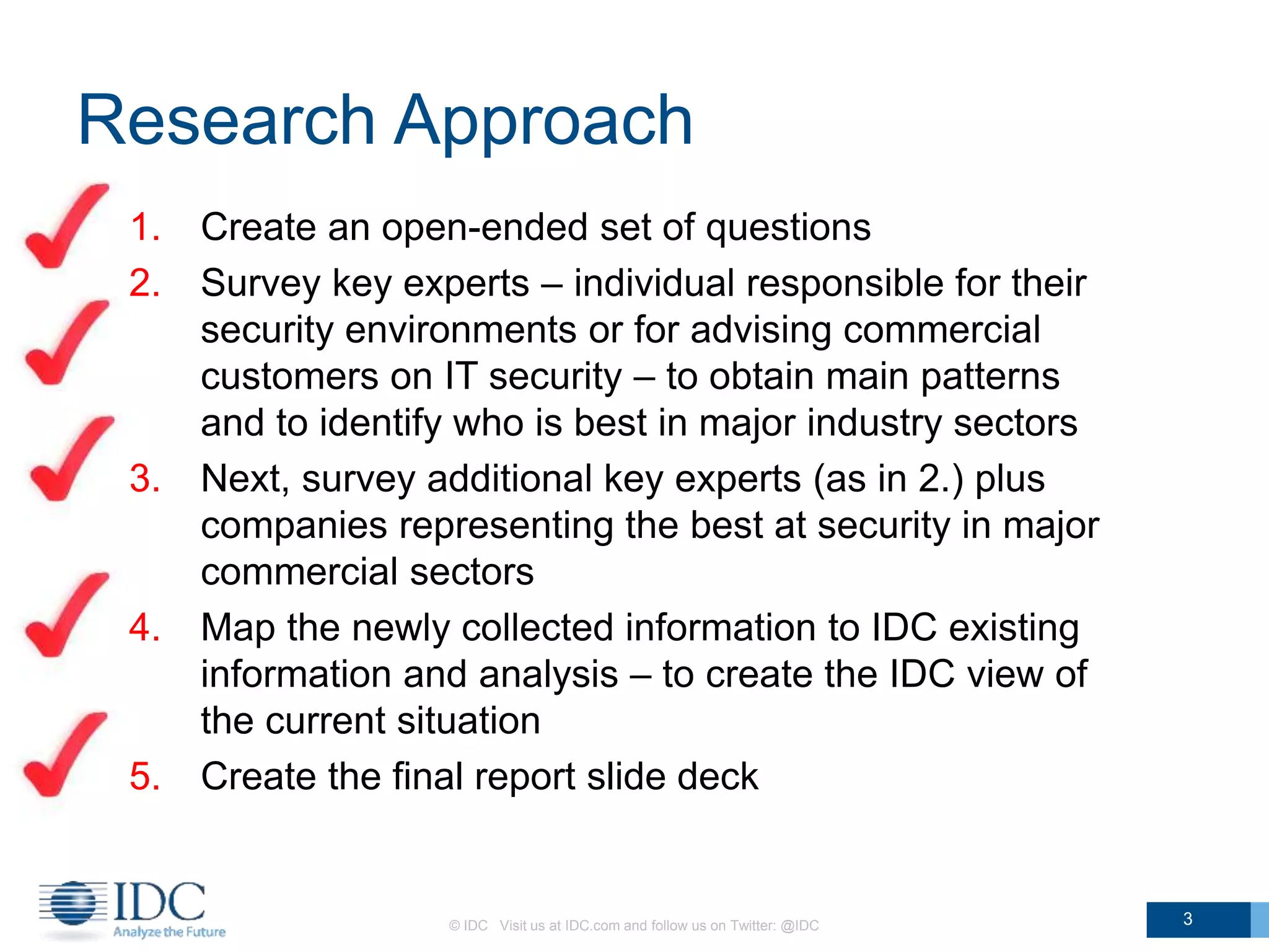 Research Approach
1. Create an open-ended set of questions
2. Survey key experts – individual responsible for their
security environments or for advising commercial
customers on IT security – to obtain main patterns
and to identify who is best in major industry sectors
3. Next, survey additional key experts (as in 2.) plus
companies representing the best at security in major
commercial sectors
4. Map the newly collected information to IDC existing
information and analysis – to create the IDC view of
the current situation
5. Create the final report slide deck
© IDC Visit us at IDC.com and follow us on Twitter: @IDC 3
 