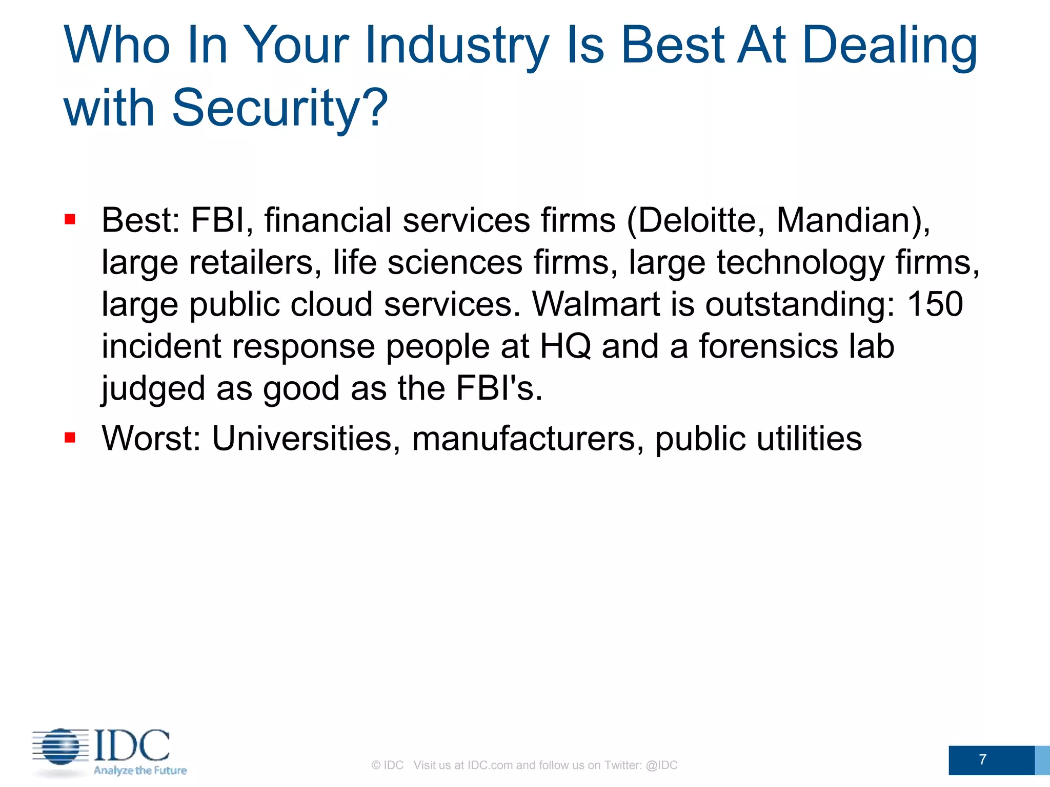 Who In Your Industry Is Best At Dealing
with Security?
 Best: FBI, financial services firms (Deloitte, Mandian),
large retailers, life sciences firms, large technology firms,
large public cloud services. Walmart is outstanding: 150
incident response people at HQ and a forensics lab
judged as good as the FBI's.
 Worst: Universities, manufacturers, public utilities
© IDC Visit us at IDC.com and follow us on Twitter: @IDC 7
 