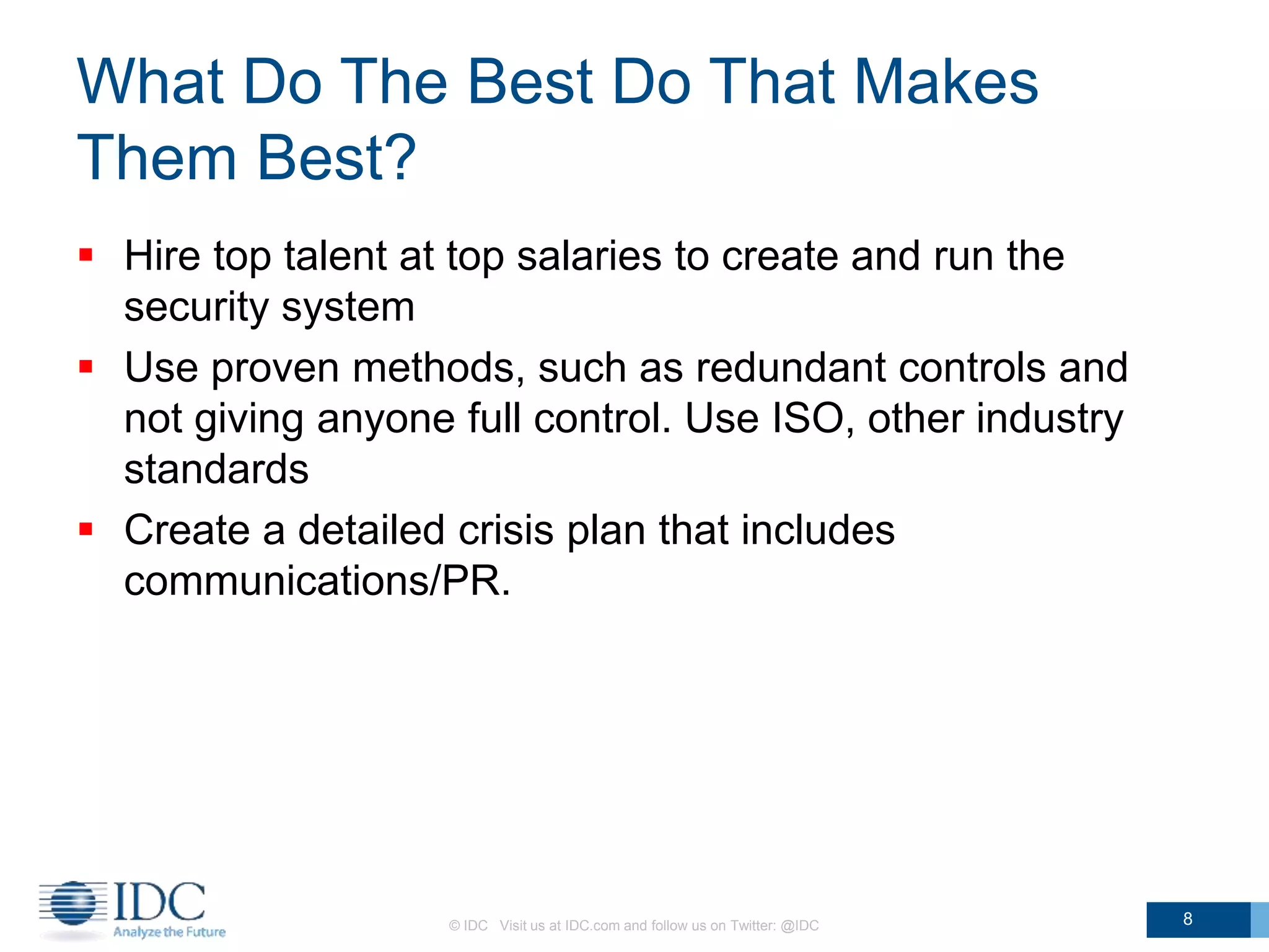 What Do The Best Do That Makes
Them Best?
 Hire top talent at top salaries to create and run the
security system
 Use proven methods, such as redundant controls and
not giving anyone full control. Use ISO, other industry
standards
 Create a detailed crisis plan that includes
communications/PR.
© IDC Visit us at IDC.com and follow us on Twitter: @IDC 8
 