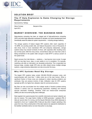 SOLUTION BRIEF
                                                               The IT Data Explosion Is Game Changing for Storage
                                                               Requirements
                                                               Sponsored by: NetApp

                                                               Steve Conway                     Benjamin Woo
                                                               April 2012


                                                               MARKET OVERVIEW: THE BUSINESS NEED
www.idc.com




                                                               Data-intensive computing has been an integral part of high-performance computing
                                                               (HPC) and other large datacenter workloads for decades, but recent developments have
                                                               dramatically raised the stakes for system requirements — including storage resiliency.
F.508.935.4015




                                                               The storage systems of today's largest HPC systems often reach capacities of
                                                               15–30PB, not counting scratch disk, and feature thousands or tens of thousands of
                                                               disk drives. Even in more mainstream HPC and enterprise datacenters, storage
                                                               systems today may include hundreds of drives, with capacities often doubling every
                                                               two to three years. With this many drives, normal failure rates can mean that a disk is
P.508.872.8200




                                                               failing somewhere in the system often enough to make MTTF a serious concern at
                                                               the system level.

                                                               Rapid recovery from disk failures — resiliency — has become more crucial. A single
                                                               HPC job may take hours, days, or even weeks to run to completion. For example,
Global Headquarters: 5 Speen Street Framingham, MA 01701 USA




                                                               restarting a job after an interruption can devastate productivity. This is especially true
                                                               because large, complex single HPC jobs are often striped across multiple storage
                                                               systems. Large enterprise datacenters can also encounter this issue.


                                                               Why HPC Systems Need Big Storage

                                                               The largest HPC systems today contain 250,000–700,000 processor cores, and
                                                               supercomputers with more than 1 million cores are on the near horizon. When a
                                                               significant fraction of those cores are employed to attack daunting problems and
                                                               workloads, they can produce torrents of data. (Utilization rates for HPC systems
                                                               typically top 90%, far higher than utilization rates for commercial servers.)

                                                               Big Data can also accumulate from the multiple results of iterative problem-solving
                                                               methods in sectors such as manufacturing (parametric modeling) and financial
                                                               services (stochastic modeling). Therefore, small and medium-sized enterprises
                                                               (SMEs) are also encountering Big Data challenges.

                                                               Data ingested into supercomputers from scientific instruments and sensor networks can
                                                               also be massive. The Large Hadron Collider at CERN generates 1 petabyte (PB) of
                                                               data per second when it's running, and the Square Kilometre Array (SKA) telescope is
                                                               expected to churn out 1 exabyte (EB) of data per day when it begins operating a few
                                                               years from now. Only a small portion of this data needs to be captured for distribution to
                                                               the facilities' worldwide clients, but even that portion is very large.
 