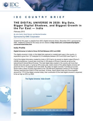 I D C            C O U N T R Y                           B R I E F

T H E D I G I T AL U N I V E R S E I N 2 0 2 0 : B i g D a t a ,
Bigger Digital Shadows, and Biggest Growth in
the Far East — India
February 2013
By John Gantz, David Reinsel, and Marshall Amaldas
Sponsored by EMC Corporation

Content for this paper is adapted from IDC's Digital Universe Study, December 2012, sponsored by
EMC. Additional content for the study can be viewed at http://www.emc.com/leadership/digital-
universe/iview/index.htm

India Profile
Digital Universe in India to Grow 23-Fold Between 2012 and 2020

The digital universe in India, or the digital bits captured or created each year in the country, is
expected to grow from 127 exabytes to 2.9 zettabytes between 2012 and 2020 (see Figure 1).

If all of the digital information created by India in 2012 had to be stored on Apple's latest iPhone 5
(32GB) smartphone, it would take more than 5,100 stacks of iPhone 5 devices as tall as the
subcontinent's famed Mount Everest. The total digital data created in the country will more than
double every two years, or grow by 50% every year. India's share of the global digital universe will
grow from 4% to 7% between 2012 and 2020. By 2020, its digital universe, if printed out as text,
would make a stack of books (equivalent to the 100,000-word paperback version of The Hunger
Games) reaching from Earth to Pluto and back 10 times. Asia's giants India and China together
account for 17% of the digital universe today; their contribution to the total digital universe is expected
to be as high as 29% by 2020.




6501
 