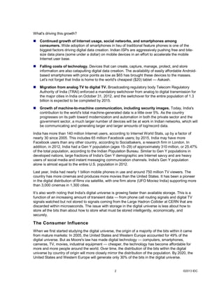 What's driving this growth?

   Continued growth of Internet usage, social networks, and smartphones among
    consumers. Wide adoption of smartphones in lieu of traditional feature phones is one of the
    biggest factors driving digital data creation. Indian ISPs are aggressively pushing free and bite-
    size data plans (some under a dollar) on mobile devices in an effort to accelerate the mobile
    Internet user base.

   Falling costs of technology. Devices that can create, capture, manage, protect, and store
    information are also catapulting digital data creation. The availability of easily affordable Android-
    based smartphones with price points as low as $65 has brought these devices to the masses.
    Let's not forget that India is home to the world's cheapest ($20) tablet — Aakash.

   Migration from analog TV to digital TV. Broadcasting regulatory body Telecom Regulatory
    Authority of India (TRAI) enforced a mandatory switchover from analog to digital transmission for
    the major cities in India on October 31, 2012, and the switchover for the entire population of 1.3
    billion is expected to be completed by 2015.

   Growth of machine-to-machine communication, including security images. Today, India's
    contribution to the world's total machine-generated data is a little over 5%. As the country
    progresses on its path toward modernization and automation in both the private sector and the
    government sector, a much larger number of devices will be at work in Indian networks, which will
    be communicating and generating larger and larger amounts of log/record data.

India has more than 140 million Internet users, according to Internet World Stats, up by a factor of
nearly 30 since 2005. This includes 65 million Facebook users; by 2015, India may have more
Facebook users than any other country, according to Socialbakers, a research firm in London. In
addition, in 2012, India had a Gen Y population (ages 15–29) of approximately 310 million, or 25.47%
of the total population, according to the Indian Population Bureau. Similar to Gen Y populations in
developed nations, large fractions of India's Gen Y demographic are Internet savvy and are heavy
users of social media and instant messaging communication channels. India's Gen Y population
alone is almost equal to the entire U.S. population in 2012.

Last year, India had nearly 1 billion mobile phones in use and around 750 million TV viewers. The
country has more cinemas and produces more movies than the United States. It has been a pioneer
in the digital distribution of films via satellite, with one firm alone (UFO Moviez India) supporting more
than 3,000 cinemas in 1,300 cities.

It’s also worth noting that India's digital universe is growing faster than available storage. This is a
function of an increasing amount of transient data — from phone call routing signals and digital TV
signals watched but not stored to signals coming from the Large Hadron Collider at CERN that are
discarded within microseconds. The issue with storage in the digital universe is less about how to
store all the bits than about how to store what must be stored intelligently, economically, and
securely.

The Consumer Influence
When we first started studying the digital universe, the origin of a majority of the bits within it came
from mature markets: In 2005, the United States and Western Europe accounted for 49% of the
digital universe. But as Moore's law has made digital technology — computers, smartphones,
cameras, TV, movies, industrial equipment — cheaper, the technology has become affordable for
more and more people around the world. Over time, the distribution of the bits within the digital
universe by country of origin will more closely mirror the distribution of the population. By 2020, the
United States and Western Europe will generate only 30% of the bits in the digital universe.


                                                     2                                            ©2013 IDC
 