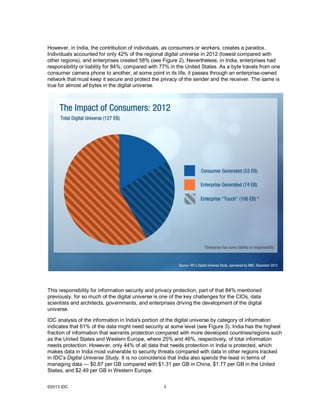However, in India, the contribution of individuals, as consumers or workers, creates a paradox.
Individuals accounted for only 42% of the regional digital universe in 2012 (lowest compared with
other regions), and enterprises created 58% (see Figure 2). Nevertheless, in India, enterprises had
responsibility or liability for 84%, compared with 77% in the United States. As a byte travels from one
consumer camera phone to another, at some point in its life, it passes through an enterprise-owned
network that must keep it secure and protect the privacy of the sender and the receiver. The same is
true for almost all bytes in the digital universe.




This responsibility for information security and privacy protection, part of that 84% mentioned
previously, for so much of the digital universe is one of the key challenges for the CIOs, data
scientists and architects, governments, and enterprises driving the development of the digital
universe.

IDC analysis of the information in India's portion of the digital universe by category of information
indicates that 61% of the data might need security at some level (see Figure 3). India has the highest
fraction of information that warrants protection compared with more developed countries/regions such
as the United States and Western Europe, where 25% and 46%, respectively, of total information
needs protection. However, only 44% of all data that needs protection in India is protected, which
makes data in India most vulnerable to security threats compared with data in other regions tracked
in IDC's Digital Universe Study. It is no coincidence that India also spends the least in terms of
managing data — $0.87 per GB compared with $1.31 per GB in China, $1.77 per GB in the United
States, and $2.49 per GB in Western Europe.


©2013 IDC                                          3
 