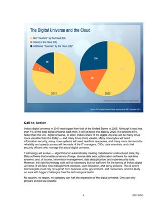 Call to Action
India's digital universe in 2010 was bigger than that of the United States in 2005. Although it was less
than 4% of the total digital universe back then, it will be twice that size by 2020. It is growing 67%
faster than the U.S. digital universe. In 2020, India's share of the digital universe will be many times
more valuable than it is today — and many times more volatile. Many more bytes will need
information security, many more systems will need real-time responses, and many more demands for
reliability and speedy access will be made of the IT managers, CIOs, data scientists, and chief
security officers who manage the actual digital universe.

Technology will evolve — algorithms for automatically creating metadata for unstructured data; Big
Data software that enables analysis of large, diverse data sets; optimization software for real-time
systems; and, of course, information management, data deduplication, and cybersecurity tools.
However, the right technology tools will be necessary but not sufficient for the taming of India's digital
universe. It will take new management practices, user education, and savvy policies. This is where
technologists must rely on support from business units, government, and consumers, and it is likely
an area with bigger challenges than the technological realm.

No country, no region, no company can halt the expansion of the digital universe. One can only
prepare as best as possible.




                                                    6                                            ©2013 IDC
 