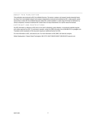 A B O U T    T H I S   P U B L I C A T I O N

This publication was produced by IDC Go-to-Market Services. The opinion, analysis, and research results presented herein
are drawn from more detailed research and analysis independently conducted and published by IDC, unless specific vendor
sponsorship is noted. IDC Go-to-Market Services makes IDC content available in a wide range of formats for distribution by
various companies. A license to distribute IDC content does not imply endorsement of or opinion about the licensee.

C O P Y R I G H T      A N D   R E S T R I C T I O N S

Any IDC information or reference to IDC that is to be used in advertising, press releases, or promotional materials requires
prior written approval from IDC. For permission requests, contact the GMS information line at 508-988-7610 or gms@idc.com.
Translation and/or localization of this document requires an additional license from IDC.

For more information on IDC, visit www.idc.com. For more information on IDC GMS, visit www.idc.com/gms.

Global Headquarters: 5 Speen Street Framingham, MA 01701 USA P.508.872.8200 F.508.935.4015 www.idc.com




©2013 IDC                                                     7
 