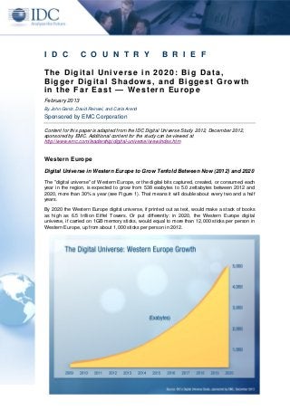 I D C            C O U N T R Y                        B R I E F

The Digital Universe in 2020: Big Data,
Bigger Digital Shadows, and Biggest Growth
in the Far East — Western Europe
February 2013
By John Gantz, David Reinsel, and Carla Arend
Sponsored by EMC Corporation

Content for this paper is adapted from the IDC Digital Universe Study 2012, December 2012,
sponsored by EMC. Additional content for the study can be viewed at
http://www.emc.com/leadership/digital-universe/iview/index.htm


Western Europe

Digital Universe in Western Europe to Grow Tenfold Between Now (2012) and 2020
The "digital universe" of Western Europe, or the digital bits captured, created, or consumed each
year in the region, is expected to grow from 538 exabytes to 5.0 zettabytes between 2012 and
2020, more than 30% a year (see Figure 1). That means it will double about every two and a half
years.

By 2020 the Western Europe digital universe, if printed out as text, would make a stack of books
as high as 6.5 trillion Eiffel Towers. Or put differently: in 2020, the Western Europe digital
universe, if carried on 1GB memory sticks, would equal to more than 12,000 sticks per person in
Western Europe, up from about 1,000 sticks per person in 2012.
 