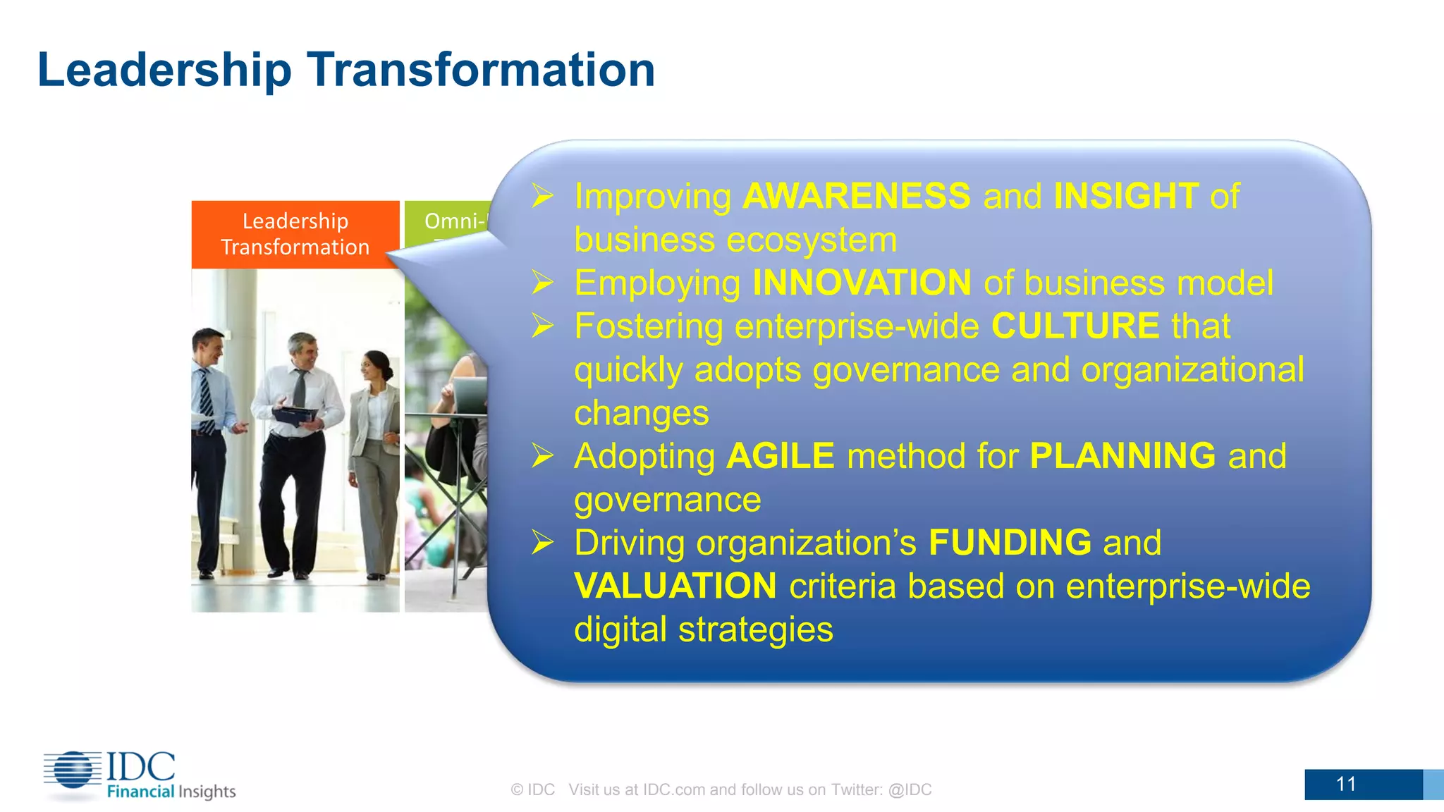 Leadership
Transformation
Omni-Experience
Transformation
Information
Transformation
Operating Model
Transformation
WorkSource
Transformation
Leadership Transformation
© IDC Visit us at IDC.com and follow us on Twitter: @IDC
11
 Improving AWARENESS and INSIGHT of
business ecosystem
 Employing INNOVATION of business model
 Fostering enterprise-wide CULTURE that
quickly adopts governance and organizational
changes
 Adopting AGILE method for PLANNING and
governance
 Driving organization’s FUNDING and
VALUATION criteria based on enterprise-wide
digital strategies
11
 