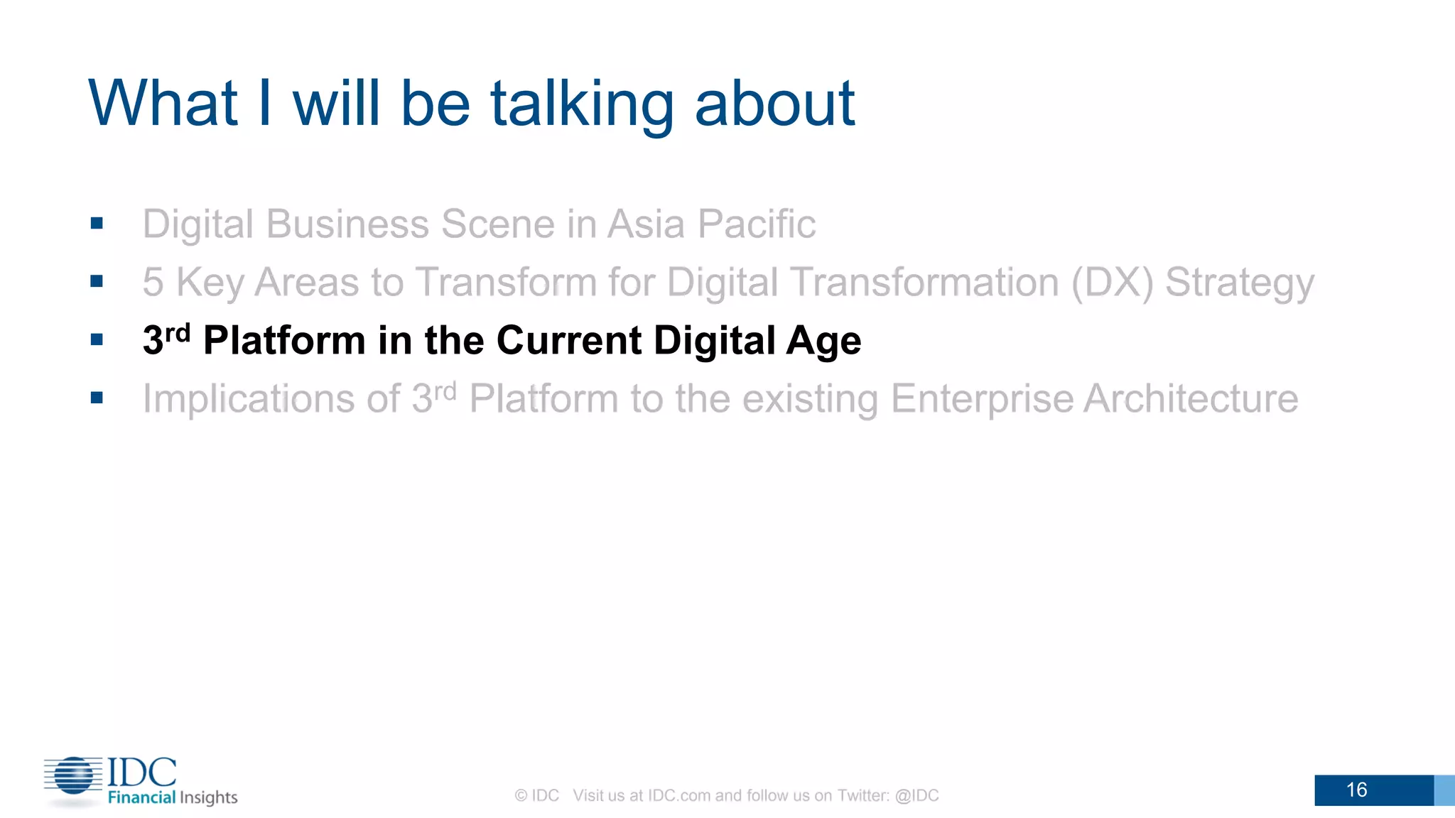 What I will be talking about
 Digital Business Scene in Asia Pacific
 5 Key Areas to Transform for Digital Transformation (DX) Strategy
 3rd Platform in the Current Digital Age
 Implications of 3rd Platform to the existing Enterprise Architecture
© IDC Visit us at IDC.com and follow us on Twitter: @IDC 16
 