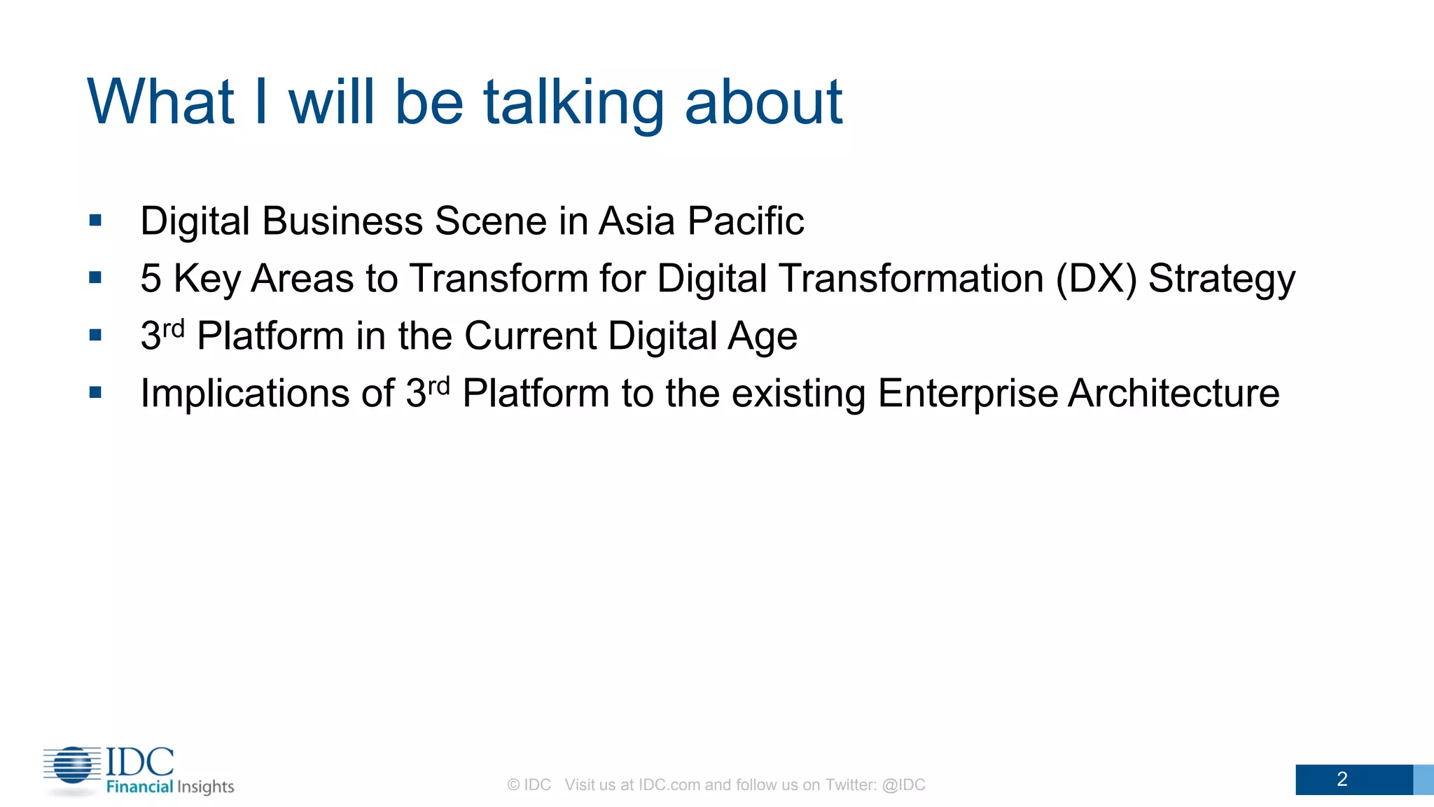 What I will be talking about
 Digital Business Scene in Asia Pacific
 5 Key Areas to Transform for Digital Transformation (DX) Strategy
 3rd Platform in the Current Digital Age
 Implications of 3rd Platform to the existing Enterprise Architecture
© IDC Visit us at IDC.com and follow us on Twitter: @IDC 2
 
