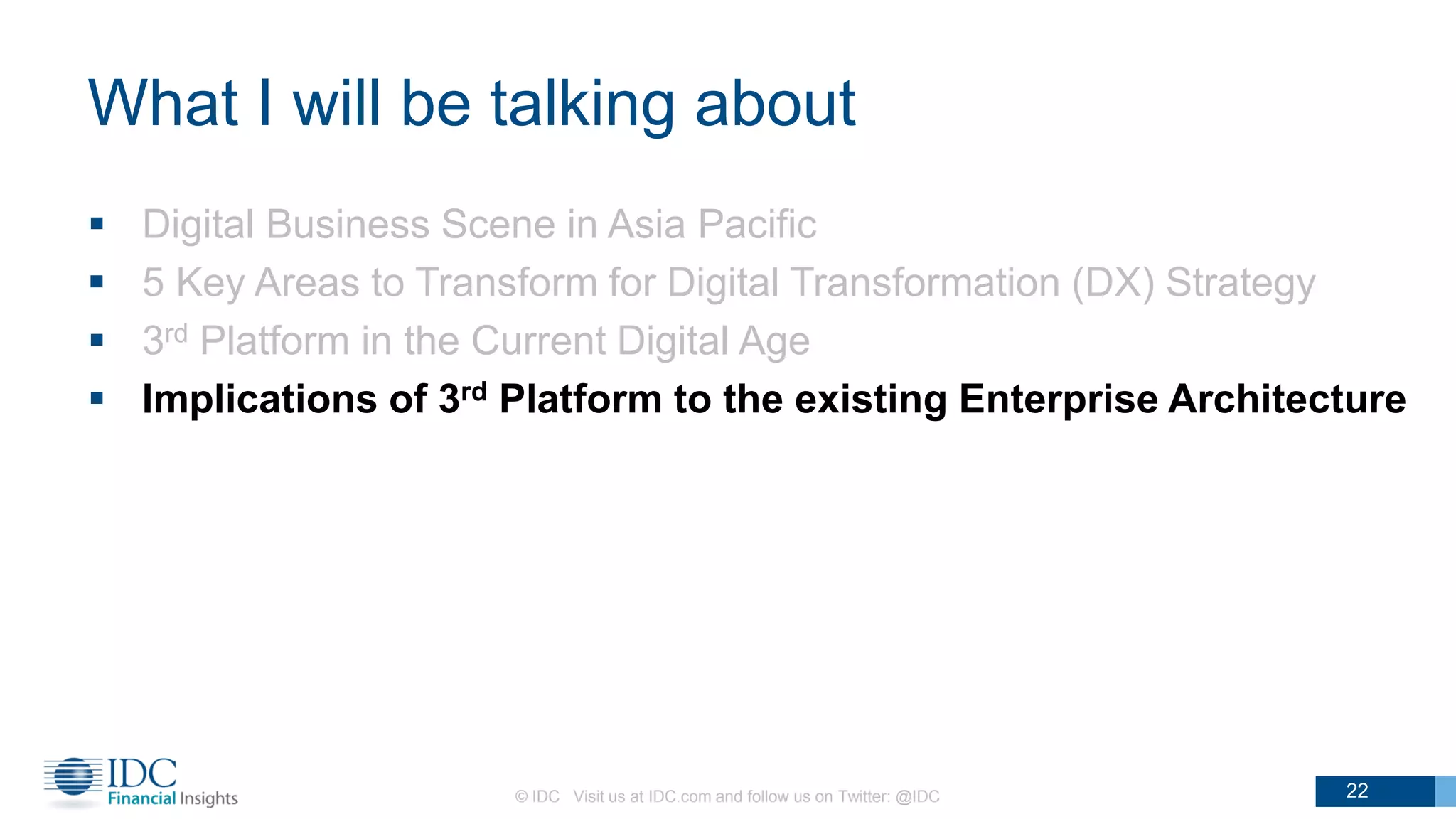 What I will be talking about
 Digital Business Scene in Asia Pacific
 5 Key Areas to Transform for Digital Transformation (DX) Strategy
 3rd Platform in the Current Digital Age
 Implications of 3rd Platform to the existing Enterprise Architecture
© IDC Visit us at IDC.com and follow us on Twitter: @IDC 22
 