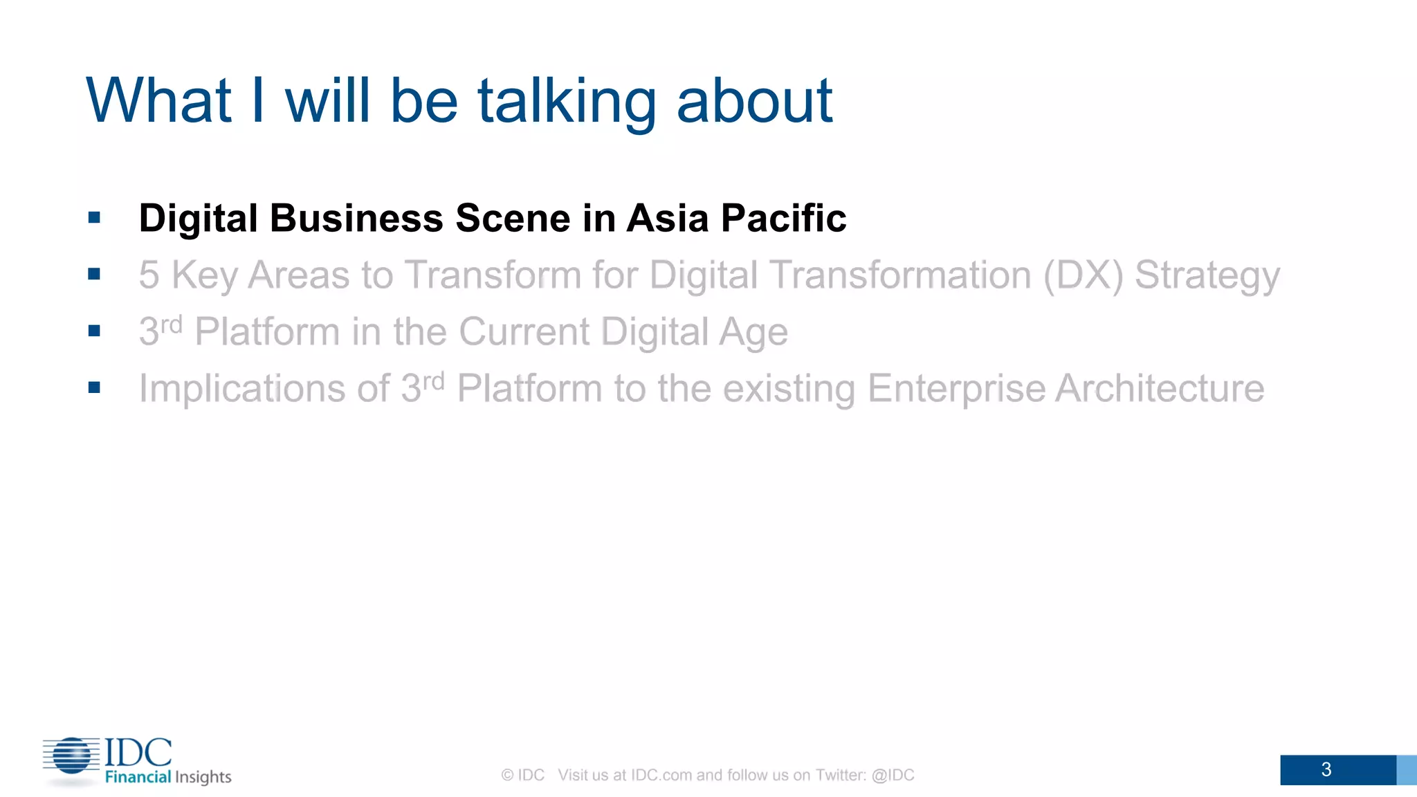What I will be talking about
 Digital Business Scene in Asia Pacific
 5 Key Areas to Transform for Digital Transformation (DX) Strategy
 3rd Platform in the Current Digital Age
 Implications of 3rd Platform to the existing Enterprise Architecture
© IDC Visit us at IDC.com and follow us on Twitter: @IDC 3
 