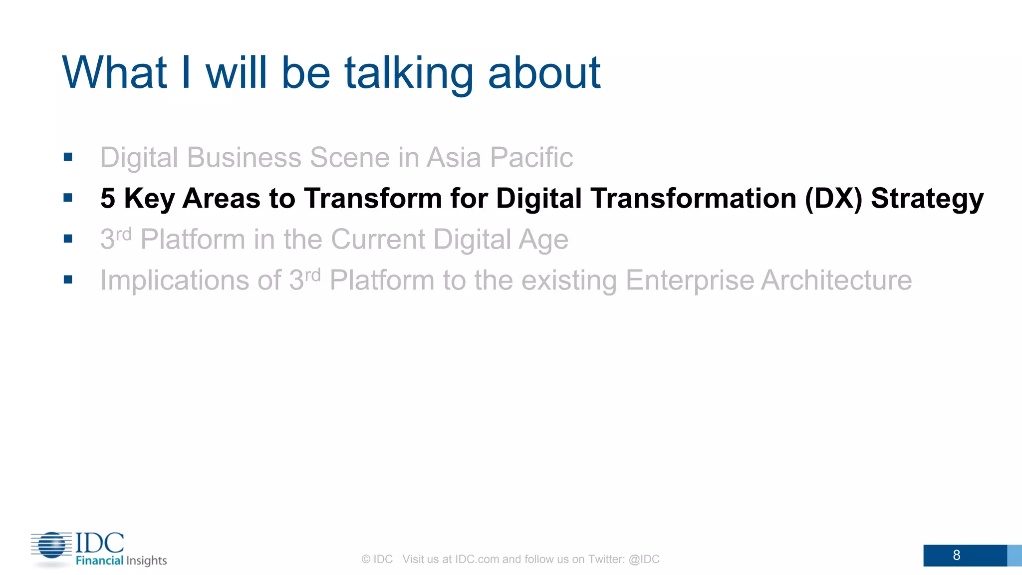 What I will be talking about
 Digital Business Scene in Asia Pacific
 5 Key Areas to Transform for Digital Transformation (DX) Strategy
 3rd Platform in the Current Digital Age
 Implications of 3rd Platform to the existing Enterprise Architecture
© IDC Visit us at IDC.com and follow us on Twitter: @IDC 8
 