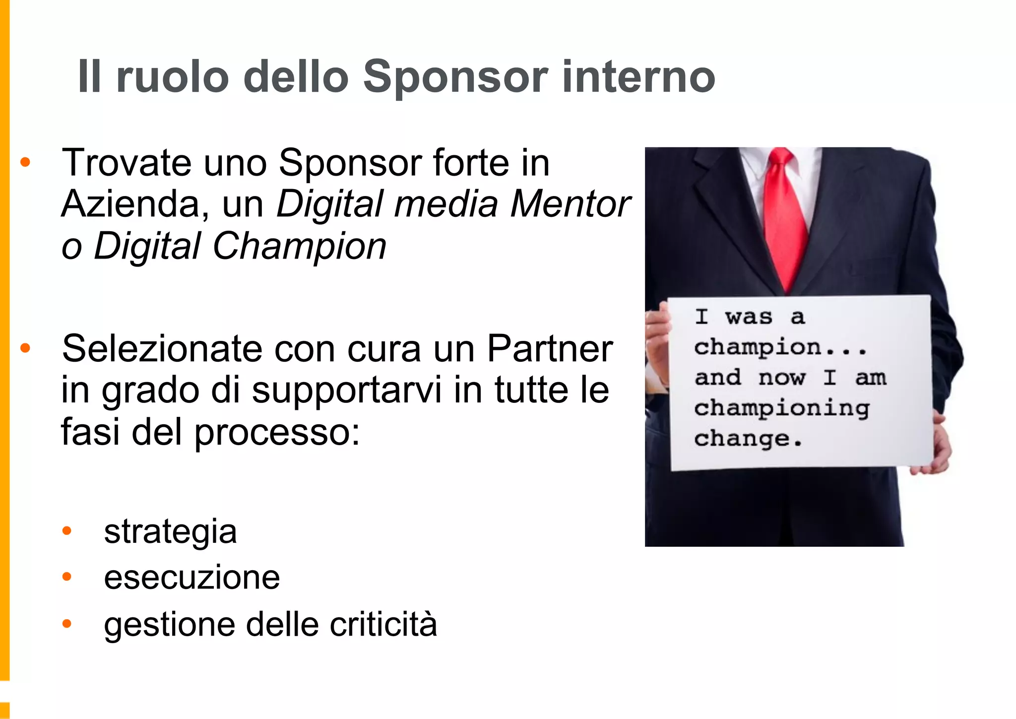 Forse non potete far tutto da soli ...
Il ruolo dello Sponsor interno
•  Trovate uno Sponsor forte in
Azienda, un Digital media Mentor
o Digital Champion
•  Selezionate con cura un Partner
in grado di supportarvi in tutte le
fasi del processo:
•  strategia
•  esecuzione
•  gestione delle criticità
 
