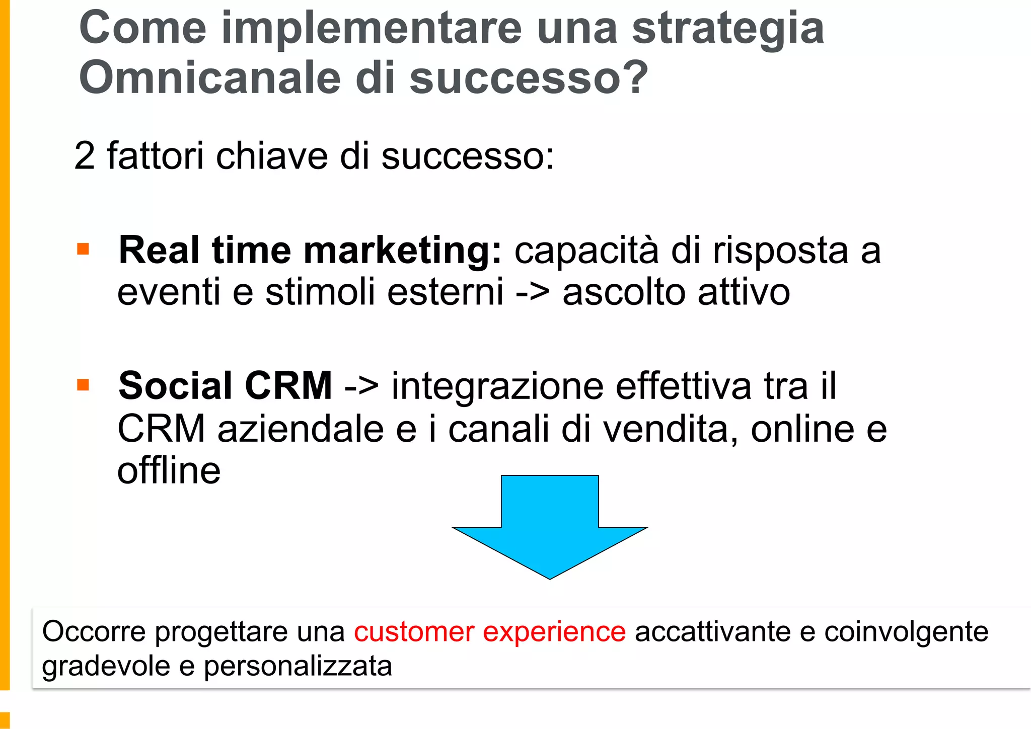 Come implementare una strategia
Omnicanale di successo?
2 fattori chiave di successo:
§  Real time marketing: capacità di risposta a
eventi e stimoli esterni -> ascolto attivo
§  Social CRM -> integrazione effettiva tra il
CRM aziendale e i canali di vendita, online e
offline
Occorre progettare una customer experience accattivante e coinvolgente
gradevole e personalizzata
 