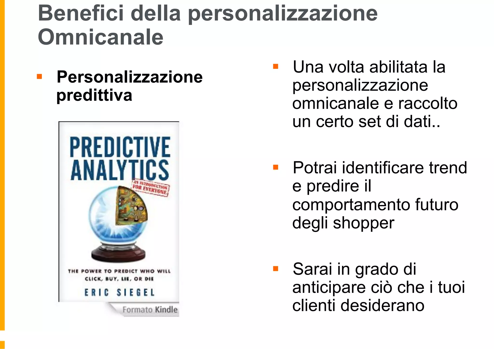 Benefici della personalizzazione
Omnicanale
§  Personalizzazione
predittiva
§  Una volta abilitata la
personalizzazione
omnicanale e raccolto
un certo set di dati..
§  Potrai identificare trend
e predire il
comportamento futuro
degli shopper
§  Sarai in grado di
anticipare ciò che i tuoi
clienti desiderano
 