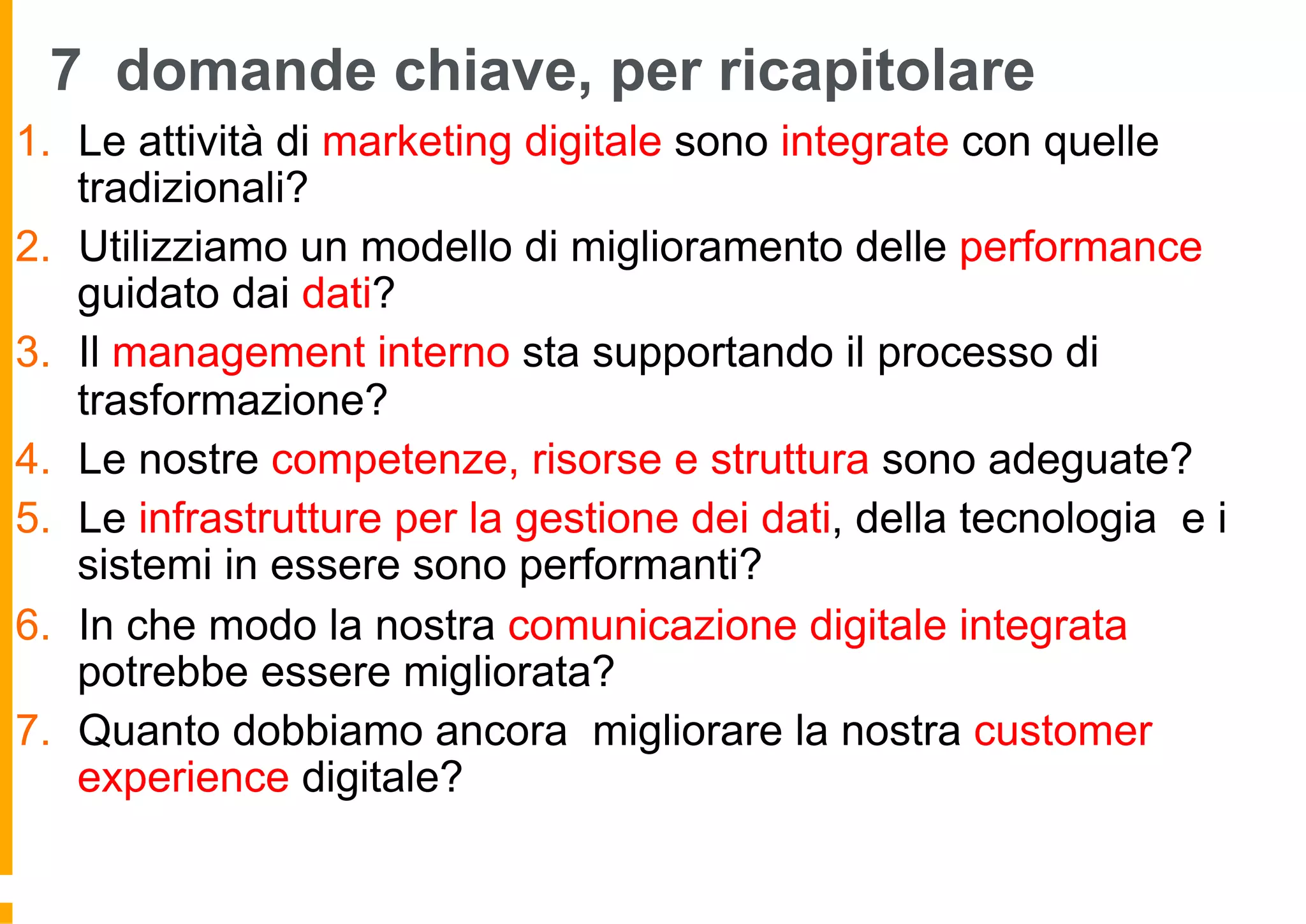 7 domande chiave, per ricapitolare
1.  Le attività di marketing digitale sono integrate con quelle
tradizionali?
2.  Utilizziamo un modello di miglioramento delle performance
guidato dai dati?
3.  Il management interno sta supportando il processo di
trasformazione?
4.  Le nostre competenze, risorse e struttura sono adeguate?
5.  Le infrastrutture per la gestione dei dati, della tecnologia e i
sistemi in essere sono performanti?
6.  In che modo la nostra comunicazione digitale integrata
potrebbe essere migliorata?
7.  Quanto dobbiamo ancora migliorare la nostra customer
experience digitale?
 