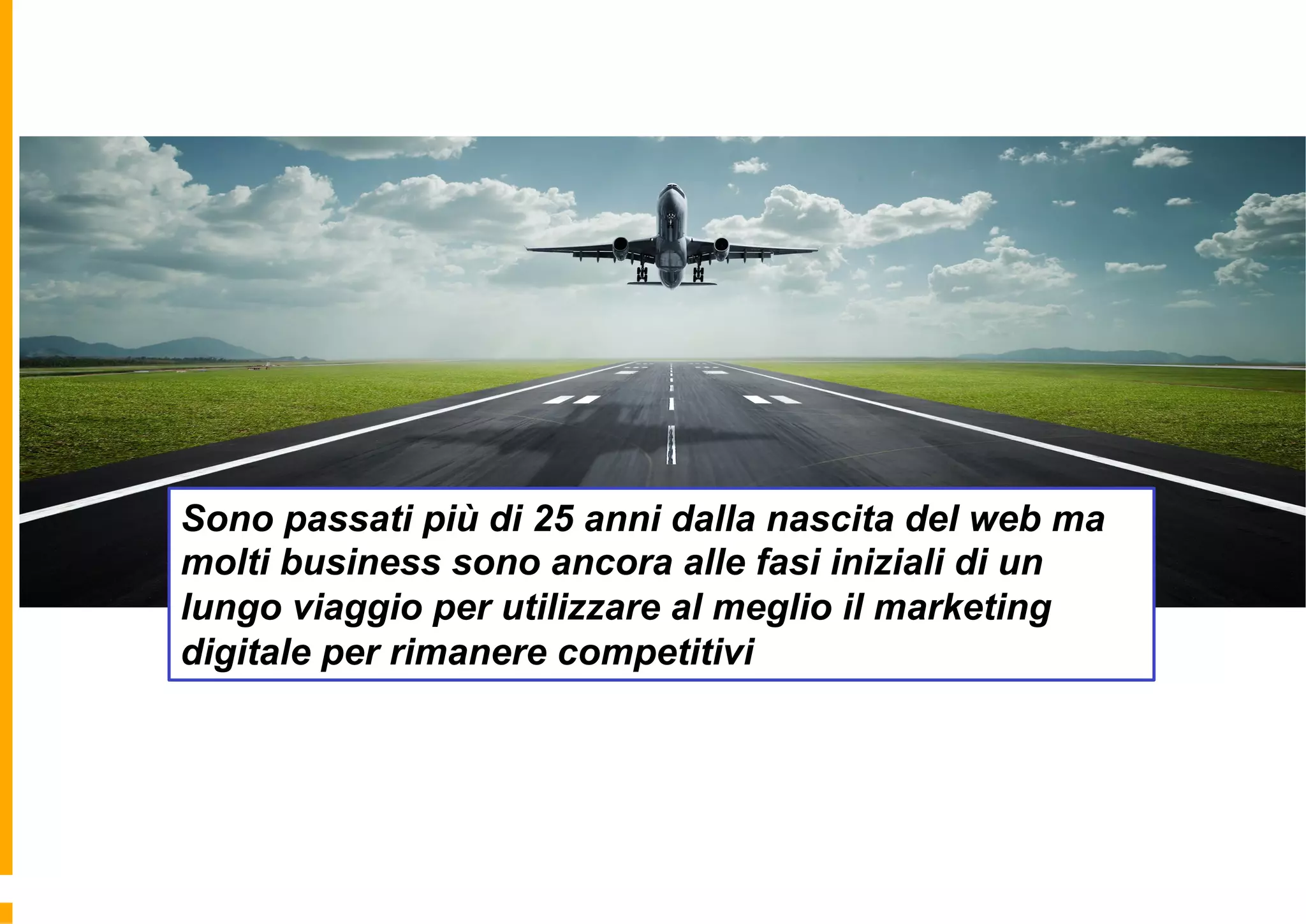 Sono passati più di 25 anni dalla nascita del web ma
molti business sono ancora alle fasi iniziali di un
lungo viaggio per utilizzare al meglio il marketing
digitale per rimanere competitivi
 