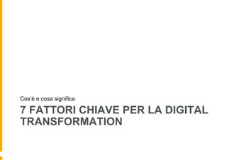 7 FATTORI CHIAVE PER LA DIGITAL
TRANSFORMATION
Cos’è e cosa significa
 