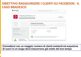 OBIETTIVO	
  RAGGIUNGERE	
  I	
  CLIENTI	
  SU	
  FACEBOOK:	
  	
  IL	
  
CASO	
  BRADESCO	
  
Connettersi con un maggior numero di clienti esistenti ed acquisirne
di nuovi in un luogo dove trascorrono già molto del loro tempo
 