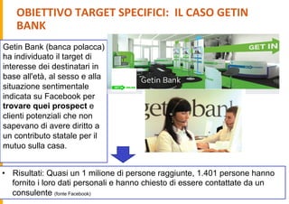 OBIETTIVO	
  TARGET	
  SPECIFICI:	
  	
  IL	
  CASO	
  GETIN	
  
BANK	
  
Getin Bank (banca polacca)
ha individuato il target di
interesse dei destinatari in
base all'età, al sesso e alla
situazione sentimentale
indicata su Facebook per
trovare quei prospect e
clienti potenziali che non
sapevano di avere diritto a
un contributo statale per il
mutuo sulla casa.
•  Risultati: Quasi un 1 milione di persone raggiunte, 1.401 persone hanno
fornito i loro dati personali e hanno chiesto di essere contattate da un
consulente (fonte Facebook)
 