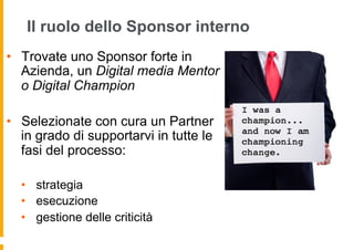 Forse non potete far tutto da soli ...
Il ruolo dello Sponsor interno
•  Trovate uno Sponsor forte in
Azienda, un Digital media Mentor
o Digital Champion
•  Selezionate con cura un Partner
in grado di supportarvi in tutte le
fasi del processo:
•  strategia
•  esecuzione
•  gestione delle criticità
 