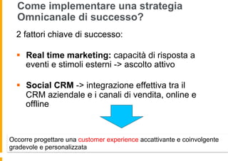 Come implementare una strategia
Omnicanale di successo?
2 fattori chiave di successo:
§  Real time marketing: capacità di risposta a
eventi e stimoli esterni -> ascolto attivo
§  Social CRM -> integrazione effettiva tra il
CRM aziendale e i canali di vendita, online e
offline
Occorre progettare una customer experience accattivante e coinvolgente
gradevole e personalizzata
 