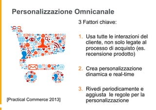 Personalizzazione Omnicanale
3 Fattori chiave:
1.  Usa tutte le interazioni del
cliente, non solo legate al
processo di acquisto (es.
recensione prodotto)
2.  Crea personalizzazione
dinamica e real-time
3.  Rivedi periodicamente e
aggiusta le regole per la
personalizzazione[Practical Commerce 2013]
 