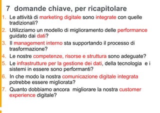 7 domande chiave, per ricapitolare
1.  Le attività di marketing digitale sono integrate con quelle
tradizionali?
2.  Utilizziamo un modello di miglioramento delle performance
guidato dai dati?
3.  Il management interno sta supportando il processo di
trasformazione?
4.  Le nostre competenze, risorse e struttura sono adeguate?
5.  Le infrastrutture per la gestione dei dati, della tecnologia e i
sistemi in essere sono performanti?
6.  In che modo la nostra comunicazione digitale integrata
potrebbe essere migliorata?
7.  Quanto dobbiamo ancora migliorare la nostra customer
experience digitale?
 