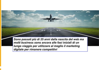 Sono passati più di 25 anni dalla nascita del web ma
molti business sono ancora alle fasi iniziali di un
lungo viaggio per utilizzare al meglio il marketing
digitale per rimanere competitivi
 