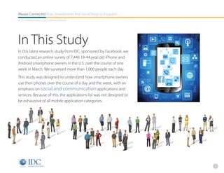 Always Connected How Smartphones And Social Keep Us Engaged
An IDC Research Report, Sponsored By Facebook




In This Study
In this latest research study from IDC, sponsored by Facebook, we
conducted an online survey of 7,446 18-44 year old iPhone and
Android smartphone owners in the U.S. over the course of one
week in March. We surveyed more than 1,000 people each day.
This study was designed to understand how smartphone owners
use their phones over the course of a day and the week, with an
emphasis on social and communication applications and
services. Because of this, the applications list was not designed to
be exhaustive of all mobile application categories.




                                                                       2
 