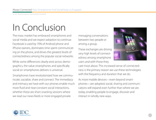 Always Connected How Smartphones And Social Keep Us Engaged
An IDC Research Report, Sponsored By Facebook




In Conclusion
The mass market has embraced smartphones and            messaging conversations
social media and we expect adoption to continue.        between two people or
Facebook is used by 70% of Android phone and            among a group.
iPhone owners, dominates time spent communicat-         These exchanges are driving
ing on the phone, and drives the greatest levels of     very high levels of connect-
connectedness among the popular social networks.        edness among smartphone
While some differences clearly exist across demo-       users and with those they
graphics, the value smartphones and specifically        care most about. This increased sense of connected-
social on smartphones delivers is universal.            ness is the primary reason we use these technologies
Smartphones have revolutionized how we commu-           with the frequency and duration that we do.
nicate, socialize, share and connect. The immediacy     As more mobile devices—even beyond smart-
and intimacy we have with our phones enable much        phones—are adopted, social, sharing and communi-
more fluid and near-constant social interactions,       cations will expand even further than where we are
whether these are short snacking sessions where         today, enabling people to engage, discover and
we read our news feeds or more engaged private          interact in wholly new ways.




                                                                                                               23
 