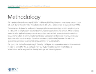 Always Connected How Smartphones And Social Keep Us Engaged
An IDC Research Report, Sponsored By Facebook




Methodology
IDC conducted an online survey of 1,000+ 18-44 year old iOS and Android smartphone owners in the
U.S. each day for 1 week (Friday-Thursday) in March 2013, for a total number of respondents of 7,446.
This study was designed to understand how smartphone owners use their phones over the course
of a day, with an emphasis on social and communication applications and services. While we asked
about broader application categories the respondent used on their smartphone, most questions
focused on a subset of communications and social applications and services. In various instances,
we combined activities to assess those that are more active (creation) vs those that are more
passive (consumption) or combined various activities by social network.
IDC found that during Tuesday through Thursday, 18-24 year old respondents were underrepresented.
In order to correct for this, as well as to have our study reflect the current installed base of
smartphones, we’ve weighted the data by both age and operating system.




                                                                                                        24
 