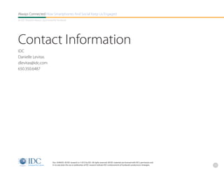 Always Connected How Smartphones And Social Keep Us Engaged
An IDC Research Report, Sponsored By Facebook




Contact Information
IDC
Danielle Levitas
dlevitas@idc.com
650.350.6487




                                Doc. #240435. All IDC research is © 2013 by IDC. All rights reserved. All IDC materials are licensed with IDC’s permission and
                                in no way does the use or publication of IDC research indicate IDC’s endorsement of Facebook’s products/or strategies.           25
 
