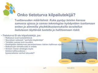 Onko tietoturva kilpailutekijä?
Tuottavuuden määritelmä: Kuka pystyy toisten kanssa
samassa ajassa ja samaa teknologiaa hyödyntäen tuottamaan
eniten ja alimmilla yksikkökustannuksilla tavoitellun
laatutason täyttävää tuotetta ja hallitsemaan riskit.
• Tietoturva EI ole kilpailutekijä, jos:
• Ratkaisut ovat tuotelähtöisiä
• Seurataan sokeasti ”parhaita käytäntöjä”
• Tehdään samaa kuin muutkin
• Keskitytään tietoturvan parantamiseen riskien hallinnan sijaan
• Ratkaisujen tehokkuutta ei mitata
• Sinisen meren strategia myös
tietoturvallisuudessa –
kyseenalaista vanhat totuudet?
LUO
KOROSTA
POISTA
SUPISTA
19.9.2013JaPi
10
 