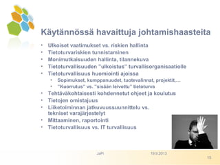 • Ulkoiset vaatimukset vs. riskien hallinta
• Tietoturvariskien tunnistaminen
• Monimutkaisuuden hallinta, tilannekuva
• Tietoturvallisuuden ”ulkoistus” turvallisorganisaatiolle
• Tietoturvallisuus huomiointi ajoissa
• Sopimukset, kumppanuudet, tuotevalinnat, projektit,…
• ”Kuorrutus” vs. ”sisään leivottu” tietoturva
• Tehtäväkohtaisesti kohdennetut ohjeet ja koulutus
• Tietojen omistajuus
• Liiketoiminnan jatkuvuussuunnittelu vs.
tekniset varajärjestelyt
• Mittaaminen, raportointi
• Tietoturvallisuus vs. IT turvallisuus
Käytännössä havaittuja johtamishaasteita
19.9.2013JaPi
15
 