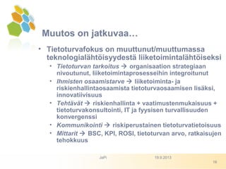 • Tietoturvafokus on muuttunut/muuttumassa
teknologialähtöisyydestä liiketoimintalähtöiseksi
• Tietoturvan tarkoitus  organisaation strategiaan
nivoutunut, liiketoimintaprosesseihin integroitunut
• Ihmisten osaamistarve  liiketoiminta- ja
riskienhallintaosaamista tietoturvaosaamisen lisäksi,
innovatiivisuus
• Tehtävät  riskienhallinta + vaatimustenmukaisuus +
tietoturvakonsultointi, IT ja fyysisen turvallisuuden
konvergenssi
• Kommunikointi  riskiperustainen tietoturvatietoisuus
• Mittarit  BSC, KPI, ROSI, tietoturvan arvo, ratkaisujen
tehokkuus
Muutos on jatkuvaa…
19.9.2013JaPi
16
 
