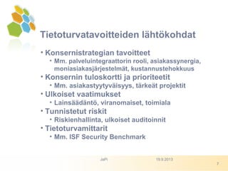 Tietoturvatavoitteiden lähtökohdat
• Konsernistrategian tavoitteet
• Mm. palveluintegraattorin rooli, asiakassynergia,
moniasiakasjärjestelmät, kustannustehokkuus
• Konsernin tuloskortti ja prioriteetit
• Mm. asiakastyytyväisyys, tärkeät projektit
• Ulkoiset vaatimukset
• Lainsäädäntö, viranomaiset, toimiala
• Tunnistetut riskit
• Riskienhallinta, ulkoiset auditoinnit
• Tietoturvamittarit
• Mm. ISF Security Benchmark
19.9.2013JaPi
7
 