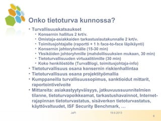 Onko tietoturva kunnossa?
• Turvallisuuskatsaukset
• Konsernin hallitus 2 krt/v.
• Omistaja-asiakkaiden tarkastuslautakunnalle 2 krt/v.
• Toimitusjohtajalle (raportti + 1 h face-to-face läpikäynti)
• Konsernin johtoryhmälle (15-30 min)
• Yksiköiden johtoryhmille (mahdollisuuksien mukaan, 30 min)
• Tietoturvallisuuden virtuaalitiimille (30 min)
• Koko henkilöstölle (TurvaBlogi, toimitusjohtaja-info)
• Tietoturvallisuus osana konsernin riskienhallintaa
• Tietoturvallisuus osana projektityömallia
• Kumppaneilla turvallisuussopimus, sanktioidut mittarit,
raportointivelvoite
• Mittareita: asiakastyytyväisyys, jatkuvuussuunnitelmien
tilanne, tietoturvapoikkeamat, tarkastushavainnot, Internet-
rajapinnan tietoturvastatus, sisäverkon tietoturvastatus,
käyttövaltuudet, ISF Security Benchmark, …
19.9.2013JaPi
8
 