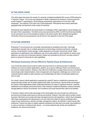 ©2014 IDC #252022 2 
IN THIS WHITE PAPER 
This white paper discusses the results of a recently completed worldwide IDC survey of 638 enterprise IT decision makers. The survey was designed to better understand the evolution of cloud across the world's largest IT organizations. All participants represented organizations of more than 1000 employees. The majority (72%) have over 5,000 employees. Participants were evenly distributed geographically and spanned a wide variety of industries. 
Participants were selected for the study based on knowledge of their organization's cloud strategy and the size of their organization. The blind survey was sponsored by EMC, but IDC has final responsibility for all conclusions and recommendations based on the study results. More detailed demographic information about survey participants can be found in the appendix at the end of this paper. 
SITUATION OVERVIEW 
Enterprise IT environments are universally characterized by complexity and scale. Very large organizations typically rely on multiple generations of technology including mainframes, physical servers, virtual systems, tiered storage, mobile applications and public and private clouds. Older generations of applications and middleware may not be well suited for rapid migration to newer cloud platforms, yet many line of business decision makers are frustrated by the time it can take central IT teams to respond to demands for new capabilities. 
Workload Awareness Drives Effective Hybrid Cloud Architectures 
Line of business teams have turned to public cloud services for on-demand access to selected software-as-a-service (SaaS) applications, platform-as-a-service offerings (PaaS) and infrastructure- as-a-service (IaaS) solutions. However, they often find it difficult to manage these services consistently across large-scale implementations. Data management and integration challenges are common and corporate policies related to data protection and confidentiality are often inconsistently applied and hard to audit. 
As a result, mission-critical applications supported by central IT teams in traditional on-premise and outsourced data centers are not easily replaced with public cloud services. Service levels are stringent for mission-critical applications where unplanned downtime can result in significant revenue, customer satisfaction and employee productivity losses. Data residing in traditional databases, backup and tiered storage platforms need to be protected, and compliance and audit requirements need to be satisfied. 
IT decision makers want to take advantage of the cloud agility and cost savings from self-service provisioning and large-scale resource sharing and pooling. However, they also need to protect critical business information and comply with data management and audit regulations. Hybrid cloud strategies offer these organizations the opportunity to mix and match the needs of various workloads with a range of cost, performance, security and data management options. By definition, hybrid clouds offer enterprise IT teams the option to deploy selected workloads and data sets onto public cloud platforms or onto on-premise or hosted private clouds -- or to keep selected sets of data and workflows in traditional, non-cloud environments.  