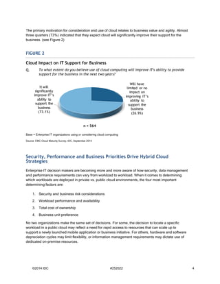 ©2014 IDC #252022 4 
The primary motivation for consideration and use of cloud relates to business value and agility. Almost three quarters (73%) indicated that they expect cloud will significantly improve their support for the business. (see Figure 2) FIGURE 2 
Cloud Impact on IT Support for Business 
Q. To what extent do you believe use of cloud computing will improve IT's ability to provide support for the business in the next two years? 
Base = Enterprise IT organizations using or considering cloud computing 
Source: EMC Cloud Maturity Survey, IDC, September 2014 
Security, Performance and Business Priorities Drive Hybrid Cloud Strategies 
Enterprise IT decision makers are becoming more and more aware of how security, data management and performance requirements can vary from workload to workload. When it comes to determining which workloads are deployed in private vs. public cloud environments, the four most important determining factors are: 
1. Security and business risk considerations 
2. Workload performance and availability 
3. Total cost of ownership 
4. Business unit preference 
No two organizations make the same set of decisions. For some, the decision to locate a specific workload in a public cloud may reflect a need for rapid access to resources that can scale up to support a newly launched mobile application or business initiative. For others, hardware and software depreciation cycles may limit flexibility, or information management requirements may dictate use of dedicated on-premise resources. 
Will have limited or no impact on improving IT’s ability to support the business (26.9%) It will significantly improve IT’s ability to support the business (73.1%) n = 564  
