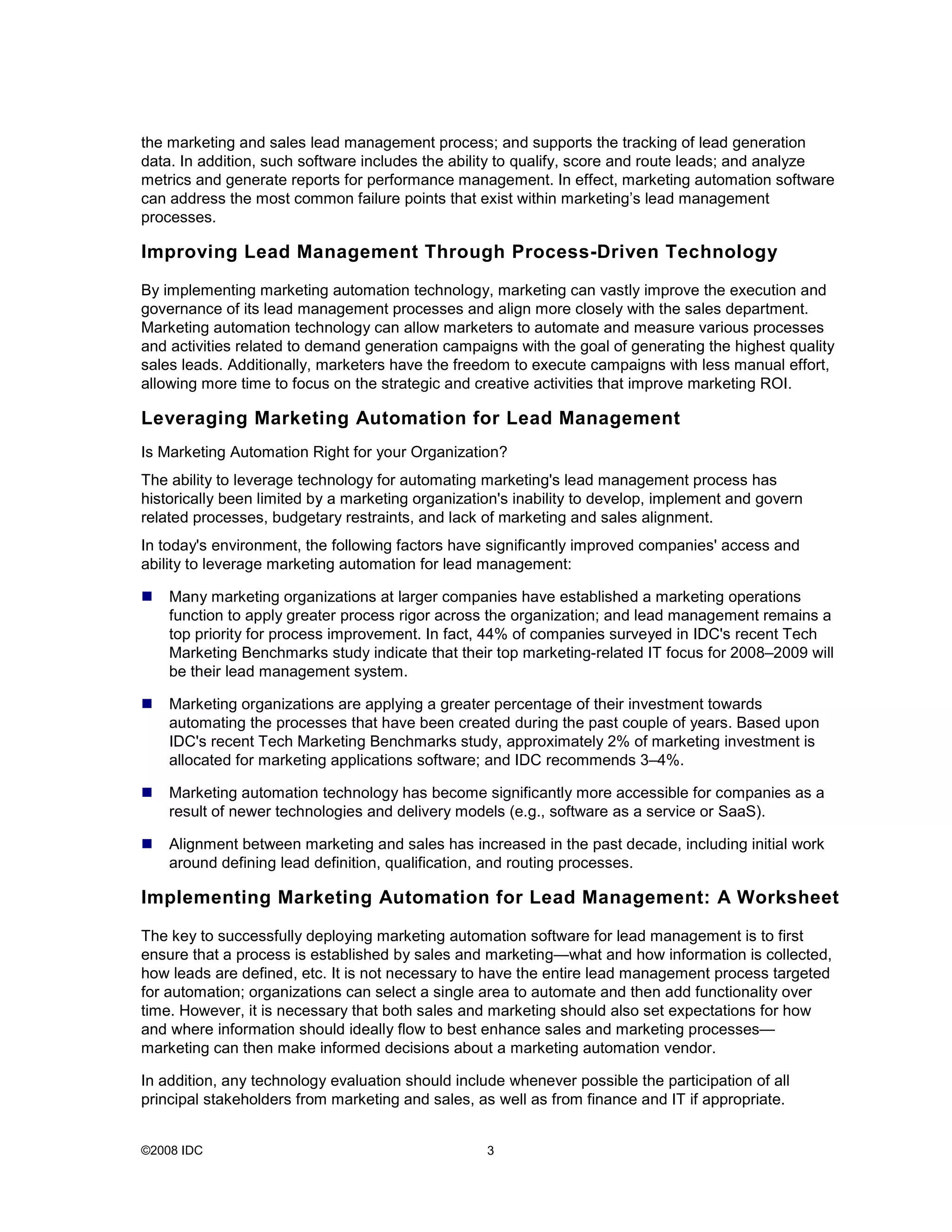 the marketing and sales lead management process; and supports the tracking of lead generation
data. In addition, such software includes the ability to qualify, score and route leads; and analyze
metrics and generate reports for performance management. In effect, marketing automation software
can address the most common failure points that exist within marketing’s lead management
processes.

Improving Lead Management Through Process-Driven Technology

By implementing marketing automation technology, marketing can vastly improve the execution and
governance of its lead management processes and align more closely with the sales department.
Marketing automation technology can allow marketers to automate and measure various processes
and activities related to demand generation campaigns with the goal of generating the highest quality
sales leads. Additionally, marketers have the freedom to execute campaigns with less manual effort,
allowing more time to focus on the strategic and creative activities that improve marketing ROI.

Leveraging Marketing Automation for Lead Management
Is Marketing Automation Right for your Organization?
The ability to leverage technology for automating marketing's lead management process has
historically been limited by a marketing organization's inability to develop, implement and govern
related processes, budgetary restraints, and lack of marketing and sales alignment.
In today's environment, the following factors have significantly improved companies' access and
ability to leverage marketing automation for lead management:

    Many marketing organizations at larger companies have established a marketing operations
    function to apply greater process rigor across the organization; and lead management remains a
    top priority for process improvement. In fact, 44% of companies surveyed in IDC's recent Tech
    Marketing Benchmarks study indicate that their top marketing-related IT focus for 2008–2009 will
    be their lead management system.

    Marketing organizations are applying a greater percentage of their investment towards
    automating the processes that have been created during the past couple of years. Based upon
    IDC's recent Tech Marketing Benchmarks study, approximately 2% of marketing investment is
    allocated for marketing applications software; and IDC recommends 3–4%.

    Marketing automation technology has become significantly more accessible for companies as a
    result of newer technologies and delivery models (e.g., software as a service or SaaS).

    Alignment between marketing and sales has increased in the past decade, including initial work
    around defining lead definition, qualification, and routing processes.

Implementing Marketing Automation for Lead Management: A Worksheet

The key to successfully deploying marketing automation software for lead management is to first
ensure that a process is established by sales and marketing—what and how information is collected,
how leads are defined, etc. It is not necessary to have the entire lead management process targeted
for automation; organizations can select a single area to automate and then add functionality over
time. However, it is necessary that both sales and marketing should also set expectations for how
and where information should ideally flow to best enhance sales and marketing processes—
marketing can then make informed decisions about a marketing automation vendor.

In addition, any technology evaluation should include whenever possible the participation of all
principal stakeholders from marketing and sales, as well as from finance and IT if appropriate.


©2008 IDC                                          3
 