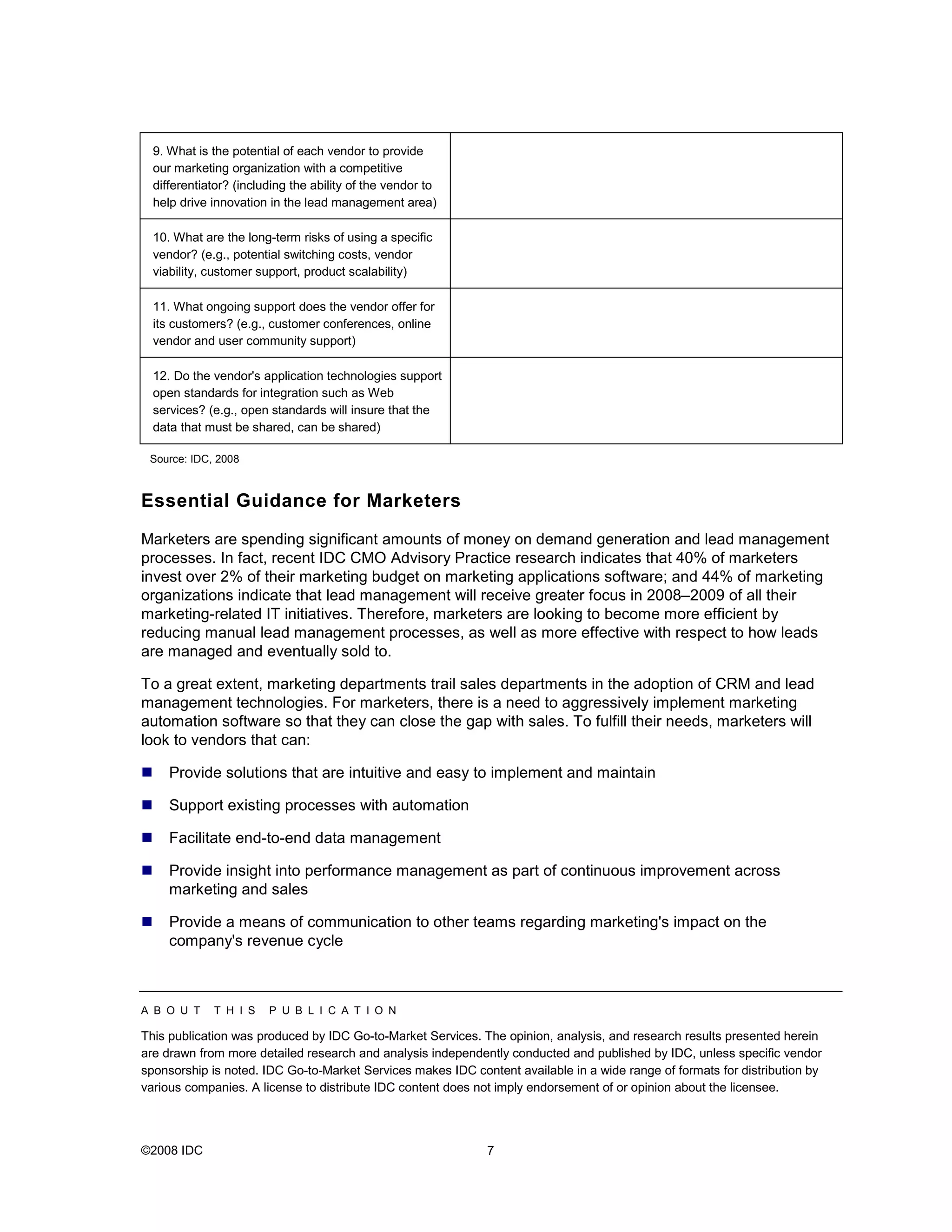 9. What is the potential of each vendor to provide
  our marketing organization with a competitive
  differentiator? (including the ability of the vendor to
  help drive innovation in the lead management area)

  10. What are the long-term risks of using a specific
  vendor? (e.g., potential switching costs, vendor
  viability, customer support, product scalability)

  11. What ongoing support does the vendor offer for
  its customers? (e.g., customer conferences, online
  vendor and user community support)

  12. Do the vendor's application technologies support
  open standards for integration such as Web
  services? (e.g., open standards will insure that the
  data that must be shared, can be shared)

 Source: IDC, 2008



Essential Guidance for Marketers

Marketers are spending significant amounts of money on demand generation and lead management
processes. In fact, recent IDC CMO Advisory Practice research indicates that 40% of marketers
invest over 2% of their marketing budget on marketing applications software; and 44% of marketing
organizations indicate that lead management will receive greater focus in 2008–2009 of all their
marketing-related IT initiatives. Therefore, marketers are looking to become more efficient by
reducing manual lead management processes, as well as more effective with respect to how leads
are managed and eventually sold to.

To a great extent, marketing departments trail sales departments in the adoption of CRM and lead
management technologies. For marketers, there is a need to aggressively implement marketing
automation software so that they can close the gap with sales. To fulfill their needs, marketers will
look to vendors that can:

     Provide solutions that are intuitive and easy to implement and maintain

     Support existing processes with automation

     Facilitate end-to-end data management

     Provide insight into performance management as part of continuous improvement across
     marketing and sales

     Provide a means of communication to other teams regarding marketing's impact on the
     company's revenue cycle



A B O U T    T H I S    P U B L I C A T I O N

This publication was produced by IDC Go-to-Market Services. The opinion, analysis, and research results presented herein
are drawn from more detailed research and analysis independently conducted and published by IDC, unless specific vendor
sponsorship is noted. IDC Go-to-Market Services makes IDC content available in a wide range of formats for distribution by
various companies. A license to distribute IDC content does not imply endorsement of or opinion about the licensee.




©2008 IDC                                                     7
 