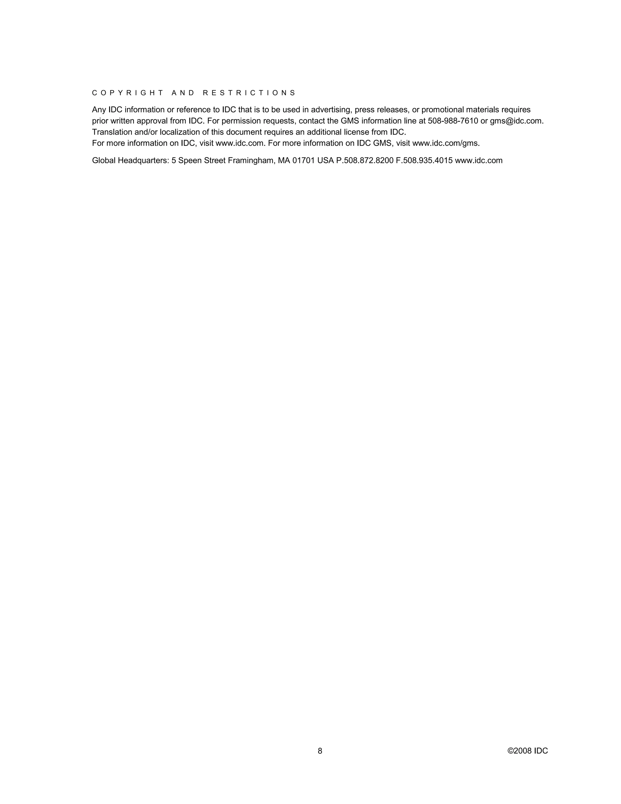 C O P Y R I G H T    A N D    R E S T R I C T I O N S

Any IDC information or reference to IDC that is to be used in advertising, press releases, or promotional materials requires
prior written approval from IDC. For permission requests, contact the GMS information line at 508-988-7610 or gms@idc.com.
Translation and/or localization of this document requires an additional license from IDC.
For more information on IDC, visit www.idc.com. For more information on IDC GMS, visit www.idc.com/gms.

Global Headquarters: 5 Speen Street Framingham, MA 01701 USA P.508.872.8200 F.508.935.4015 www.idc.com




                                                             8                                                    ©2008 IDC
 