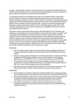 ©2021 IDC #US47279821 10
protection. SIA also allows customers to take advantage of private peering with dedicated links from
the POPs to IaaS and SaaS providers, as well as the company's desktop as a service; customers can
also use SIA as a backbone for connectivity to private datacenters.
For customers that want an on-premises security stack, Citrix SD-WAN includes a native ICSA-
certified firewall and an optional, integrated, advanced edge security stack, which includes web
filtering, antimalware, intrusion prevention, and SSL inspection. Customers can alternatively choose to
integrate the Citrix SD-WAN with existing security tools; the company has partnerships with Palo Alto
Networks Prisma, Zscaler, Check Point, and Symantec. Customers can also host next-generation
firewalls as a virtual network function (VNF) on the Citrix SD-WAN appliances. AES 128- or 256-
encryption methodology and FIPS mode for compliance plus segregation of traffic into zones with
zone-based policies are standard.
Citrix offers a range of standard and premium edition SD-WAN appliances. Citrix SD-WAN is also
available as a virtual appliance that can be deployed on IaaS clouds and is offered in the AWS, Azure,
and Google Cloud marketplaces. Customers also have the option of putting a Citrix SD-WAN
appliance in Equinix's interconnection-oriented datacenters. About half of the company's SD-WAN
customers overlap as Citrix WorkSpace customers; for those customers, Citrix SD-WAN offers
granular visibility into HDX user sessions, and it uses proprietary Citrix ICA protocol to ensure quality
of service. In the future, the company is building up SD-WAN–as-a-service capabilities, including
flexible licenses and pooled capacity, a feature from its ADC. The company has an analytics engine
that provides visibility and analytics across the networks it manages.
Strengths
 Citrix has a large customer base across its virtualized workspace products and ADCs; the
company will be able to leverage this customer base to grow in the SD-WAN infrastructure
market.
 Citrix has a strong portfolio of offerings for remote and hybrid workers, including its SD-WAN
capabilities with its Workspace solutions, which can be leveraged via a small gateway
appliance (e.g., Citrix SD-WAN 110) or as a soft client that connects into the SIA POPs.
 The company's SIA cloud-based security and peering platform represents an advanced
architecture for SASE and multicloud connectivity, but the platform was recently launched in
2021, so it is new, and the company must continue to develop it.
 Citrix has a road map to provide flexible consumption and "as a service" licenses for its SD-
WAN offering, similar to what the company has done for many of its other products.
Challenges
 Citrix's heritage is in workspace solutions and application delivery but not enterprise routing,
which could be limiting its market awareness among customers evaluating SD-WAN solutions.
 Citrix SD-WAN appliances support Wi-Fi, but the company does not have strong integrations
or offerings with existing enterprise campus and branch (Ethernet Switch and WLAN
technologies), which could be limiting for customers that prioritize such an offering.
 The company is building up its channel for selling the SD-WAN solution but will face a
competitive market among communications service providers that are increasingly offering
multivendor solutions.
 