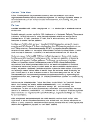 ©2021 IDC #US47279821 11
Consider Citrix When
Citrix's SD-WAN platform is a good fit for customers of the Citrix Workspace products and
organizations that embrace a cloud-delivered security model. The company's top vertical markets for
its SD-WAN infrastructure are financial services, business services, manufacturing, retail, and
government.
Fortinet
Fortinet is positioned in the Leaders category in the 2021 IDC MarketScape for worldwide SD-WAN
infrastructure.
Fortinet is a security company founded in 2000, headquartered in Sunnyvale, California. The company
is known in the SD-WAN market for having a strongly integrated network and security offering.
Fortinet's Secure SD-WAN consolidates SD-WAN, NGFW, advanced routing, and ZTNA proxy
functions in its popular FortiGate appliance.
FortiGate runs FortiOS, which is a layer 7 firewall with SD-WAN capabilities, along with malware
protection, web/URL filtering, IPS, cloud-hosted sandbox, deep SSL inspection, application control,
and ZTNA access proxy. Customers can use the SD-WAN functionality atop a FortiGate next-
generation firewall appliance or a virtualized software-based FortiGate. FortiGate includes a custom
application-specific integrated circuit (ASIC) that performs near-real-time/inline SSL inspection.
Customers manage the Fortinet SD-WAN from the Fabric Management Center, which includes
FortiManager and FortiAnalyzer. FortiManager provides management capabilities for deploying,
configuring, and managing FortiGate appliances; FortiManager can be deployed in hardware,
software, or hosted form factors. FortiManager can scale to 10,000+ sites and allows for the
segregation of large deployments by grouping devices and agents into geographic or functional
administrative domains (ADOMs) and provides device and agent provisioning, detailed revision
tracking, and auditing capabilities. FortiAnalyzer provides in-depth discovery, analysis, prioritization,
and reporting of network security events. It features scripts and automates device provisioning and
policy pushing with JSON APIs or allows customers to build custom web portals with the XML API.
Within FortiManager, management responsibilities can be strictly controlled by implementing role-
based administration. Also, FortiManager can centrally control firmware upgrades and content security
updates.
In addition to the SD-WAN portfolio, Fortinet also offers a range of WLAN (Wi-Fi) and LAN (Ethernet
switch) products along with recently announced wireless WAN (LTE/5G functionality via
FortiExtender), giving customers an opportunity to manage LAN + WAN functionality from
FortiManager. For cloud and multicloud connectivity, Fortinet offers cloud on-ramp and a virtualized
version of its custom ASIC instantiated in a VM form factor that can be deployed at IaaS cloud provider
sites; Fortinet also has integrations with Equinix Network Edge, Megaport Virtual Edge, and Teridion
for SaaS optimization.
FortiCASB provides policy-based insights into users, behaviors, and data stored in major SaaS
applications, as well as comprehensive reporting tools. Fortinet sells 100% through the channel and
has built up strong partnerships with communications service providers while also continuing to build a
channel of managed service providers and value-added resellers.
 