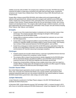 ©2021 IDC #US47279821 15
visibility across the LAN and WAN. The company has a network of more than 100 POPs that provide
customers the ability to create direct connections into public IaaS and SaaS clouds, including the
company's own Huawei Cloud, Alibaba Cloud, China Telecom e-Cloud, AWS, Microsoft Azure, and
Tencent Cloud.
Huawei offers a feature named SRv6+SD-WAN, which allows end-to-end programmable path
selection with guaranteed SLAs, allowing customers to program path selection across WAN edge
routers. Huawei has a strong presence in Asia, particularly China, and across Europe, but does not
compete in North America. Huawei develops almost all of its own technology in-house, with a strong
research and development team. The company sells mostly through a network of partners, and it has
good relationships with communications SPs, particularly in Asia, Europe, and Latin America including
China Telecom, Italy Telecom, and Vodafone.
Strengths
 Huawei is one of the market share leaders in enterprise and service provider routing in Asia
and Europe. The company has been able to leverage its strength in WAN routing to
successfully pivot into the SD-WAN market.
 Huawei offers an extensive portfolio of routers and firewalls that customers can use in their
SD-WAN deployments.
 Huawei offers a single management platform across the WAN and LAN named iMaster NCE,
including an integrated visibility and analytics platform named Campus Insight. The company
has a number of other advanced features of its SD-WAN platform, such as SRv6.
 Huawei has a strong go-to-market channel for its SD-WAN product, particularly in Asia and
Europe, but it's still building a channel in Latin America and the Middle East; meanwhile, the
communications SP channel is becoming increasingly competitive.
Challenges
 Huawei's products are not sold in North America, in part due to geopolitical tensions that have
constrained the company from competing in certain markets.
 The company offers a range of security products natively integrated into the SD-WAN along
with its cloud-based Qiankun CloudService platform, but its SD-WAN could be limiting for
customers that want an SD-WAN that integrates with third-party security tools.
 Huawei has a broad portfolio of offerings across multiple product lines, which can make for a
complex offering; Huawei works with managed service providers and offers support for helping
customers implement SD-WAN and other technologies it offers.
Consider Huawei When
Non-United States–based organizations should consider Huawei's SD-WAN, particularly those in
China, Asia, or Europe and customers that already use or would consider using Huawei for other
enterprise networking needs such as in the campus (LAN/WLAN). Key vertical markets for Huawei's
SD-WAN include finance, government, retail, energy, and carrier resale.
Juniper Networks
Juniper Networks is positioned in the Major Players category in the 2021 IDC MarketScape for
worldwide SD-WAN infrastructure.
In December 2020, Juniper Networks acquired 128 Technology (128T), a company founded in 2014
with a focus on tunnel-free routing and SD-WAN infrastructure. Juniper has integrated 128T into its AI-
 