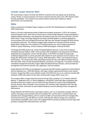 ©2021 IDC #US47279821 17
Consider Juniper Networks When
IDC recommends Juniper's AI-driven SD-WAN for customers that may already use its switching,
routing, WLAN, or security products or for those customers that find value in the 128T Session Smart
Routing capabilities. The company's top vertical markets include retail, healthcare, federal
government, and manufacturing.
Nokia
Nokia is positioned in the Major Players category in the 2021 IDC MarketScape for worldwide SD-
WAN infrastructure.
Nokia is a Finnish multinational provider of telecommunications equipment. In 2016, the company
acquired Alcatel-Lucent, which had an internal spin-in named Nuage Networks. Nuage specialized in
software-defined networking in the datacenter and WAN and was one of the early entrants in the SD-
WAN market. Today, the Nuage Networks from Nokia SD-WAN platform is primarily deployed by
communications SPs and managed SPs that then offer their own branded managed SD-WAN service
to enterprise customers. The company's largest target markets are in Europe and North America.
Within Nokia, Nuage sits in the company's IP Routing business unit, which includes solutions for
IP/MPLS, optical networking, and the company's SDN technologies, including SD-WAN.
The Nuage SD-WAN solution set, named Virtualized Network Services, is part of the company's
Virtualized Services Platform (VSP), which provides SDN capabilities in the datacenter and WAN by
abstracting the management, control, and data planes. In the WAN, this allows for large-scale,
multitenant deployments by service providers with isolation for each enterprise service instance. The
Nuage SD-WAN solution includes L2/L3 routing, WAN optimization, IPSec, and a firewall among its
base features. The company also offers separately licensed security suite called Virtualized Security
Services (VSS), which provide automated detection, prevention, and response. The solution includes a
centralized management and policy engine called Virtualized Services Directory, which provides the
management and control of security, host, application, and zone policies.
Nuage Networks SD-WAN can be deployed on purpose-built x86 hardware appliances named Network
Service Gateways (e.g., 7850 NSG Series), with larger models supporting third-party virtual network
functions. Nuage also offers a pure software image of the NSG that can run on customer provided x86
hardware (vNSG) with options for the major cloud provider images (AWS, Azure, etc.).
The company offers a range of security services through VSS, including a L3-L7 firewall, web/URL
filtering, L7 application ACLs, IP threat intelligence, and IDS/IPS. Nokia also offers integrations with
security services from vendors such as Check Point and Zscaler for a suite of cloud-based/SASE
security services. Many of Nuage's communications SP customers offer integrations with Palo Alto
Networks, Fortinet, and others as value-added firewall-as-a-service offerings of their managed SD-
WAN service.
Nuage Networks SD-WAN has two consumption options: one is an on-premises managed, which is
used by most large communications SPs and managed SPs, and the other is a Nokia-hosted and -
operated cloud-managed offering, which is used for smaller communications SPs and managed SPs
and those that wish to buy SD-WAN as a service. With the later offering, Nuage has a multicloud
access feature (AppWAN), which uses a set of global POPs to provide connections into the major IaaS
providers including AWS, Microsoft Azure, and GCP.
 