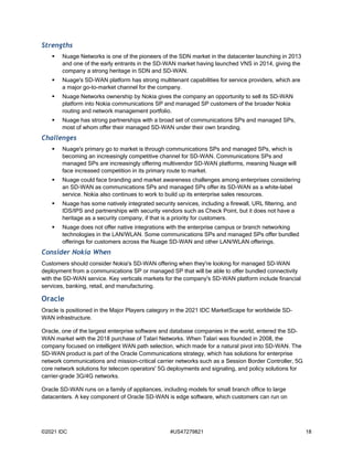 ©2021 IDC #US47279821 18
Strengths
 Nuage Networks is one of the pioneers of the SDN market in the datacenter launching in 2013
and one of the early entrants in the SD-WAN market having launched VNS in 2014, giving the
company a strong heritage in SDN and SD-WAN.
 Nuage's SD-WAN platform has strong multitenant capabilities for service providers, which are
a major go-to-market channel for the company.
 Nuage Networks ownership by Nokia gives the company an opportunity to sell its SD-WAN
platform into Nokia communications SP and managed SP customers of the broader Nokia
routing and network management portfolio.
 Nuage has strong partnerships with a broad set of communications SPs and managed SPs,
most of whom offer their managed SD-WAN under their own branding.
Challenges
 Nuage's primary go to market is through communications SPs and managed SPs, which is
becoming an increasingly competitive channel for SD-WAN. Communications SPs and
managed SPs are increasingly offering multivendor SD-WAN platforms, meaning Nuage will
face increased competition in its primary route to market.
 Nuage could face branding and market awareness challenges among enterprises considering
an SD-WAN as communications SPs and managed SPs offer its SD-WAN as a white-label
service. Nokia also continues to work to build up its enterprise sales resources.
 Nuage has some natively integrated security services, including a firewall, URL filtering, and
IDS/IPS and partnerships with security vendors such as Check Point, but it does not have a
heritage as a security company, if that is a priority for customers.
 Nuage does not offer native integrations with the enterprise campus or branch networking
technologies in the LAN/WLAN. Some communications SPs and managed SPs offer bundled
offerings for customers across the Nuage SD-WAN and other LAN/WLAN offerings.
Consider Nokia When
Customers should consider Nokia's SD-WAN offering when they're looking for managed SD-WAN
deployment from a communications SP or managed SP that will be able to offer bundled connectivity
with the SD-WAN service. Key verticals markets for the company's SD-WAN platform include financial
services, banking, retail, and manufacturing.
Oracle
Oracle is positioned in the Major Players category in the 2021 IDC MarketScape for worldwide SD-
WAN infrastructure.
Oracle, one of the largest enterprise software and database companies in the world, entered the SD-
WAN market with the 2018 purchase of Talari Networks. When Talari was founded in 2008, the
company focused on intelligent WAN path selection, which made for a natural pivot into SD-WAN. The
SD-WAN product is part of the Oracle Communications strategy, which has solutions for enterprise
network communications and mission-critical carrier networks such as a Session Border Controller, 5G
core network solutions for telecom operators' 5G deployments and signaling, and policy solutions for
carrier-grade 3G/4G networks.
Oracle SD-WAN runs on a family of appliances, including models for small branch office to large
datacenters. A key component of Oracle SD-WAN is edge software, which customers can run on
 