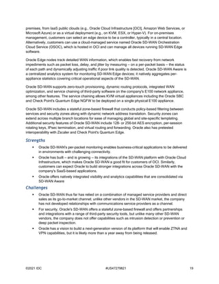 ©2021 IDC #US47279821 19
premises, from IaaS public clouds (e.g., Oracle Cloud Infrastructure [OCI], Amazon Web Services, or
Microsoft Azure) or as a virtual deployment (e.g., on KVM, ESX, or Hyper-V). For on-premises
management, customers can select an edge device to be a controller, typically in a central location.
Alternatively, customers can use a cloud-managed service named Oracle SD-WAN Orchestration
Cloud Service (OSOC), which is hosted in OCI and can manage all devices running SD-WAN Edge
software.
Oracle Edge nodes track detailed WAN information, which enables fast recovery from network
impediments such as packet loss, delay, and jitter by measuring — on a per-packet basis — the status
of each path and dynamically adjusting traffic if poor link quality is detected. Oracle SD-WAN Aware is
a centralized analytics system for monitoring SD-WAN Edge devices; it natively aggregates per-
appliance statistics covering critical operational aspects of the SD-WAN.
Oracle SD-WAN supports zero-touch provisioning, dynamic routing protocols, integrated WAN
optimization, and service chaining of third-party software on the company's E100 network appliance,
among other features. The service chaining allows KVM virtual appliances including the Oracle SBC
and Check Point's Quantum Edge NGFW to be deployed on a single physical E100 appliance.
Oracle SD-WAN includes a stateful zone-based firewall that conducts policy-based filtering between
services and security zones along with dynamic network address translation. Security zones can
extend across multiple branch locations for ease of managing global and site-specific templating.
Additional security features of Oracle SD-WAN include 128- or 256-bit AES encryption, per-session
rotating keys, IPsec termination, and virtual routing and forwarding. Oracle also has pretested
interoperability with Zscaler and Check Point's Quantum Edge.
Strengths
 Oracle SD-WAN's per-packet monitoring enables business-critical applications to be delivered
in environments with challenging connectivity.
 Oracle has built — and is growing — its integrations of the SD-WAN platform with Oracle Cloud
Infrastructure, which makes Oracle SD-WAN a good fit for customers of OCI. Similarly,
customers can expect Oracle to build stronger integrations across Oracle SD-WAN with the
company's SaaS-based applications.
 Oracle offers natively integrated visibility and analytics capabilities that are consolidated via
SD-WAN Aware
Challenges
 Oracle SD-WAN thus far has relied on a combination of managed service providers and direct
sales as its go-to-market channel; unlike other vendors in the SD-WAN market, the company
has not developed relationships with communications service providers as a channel.
 For security, Oracle's SD-WAN offers a stateful zone-based firewall and offers partnerships
and integrations with a range of third-party security tools, but unlike many other SD-WAN
vendors, the company does not offer capabilities such as intrusion detection or prevention or
deep packet inspection.
 Oracle has a vision to build a next-generation version of its platform that will enable ZTNA and
VPN capabilities, but it is likely more than a year away from being released.
 