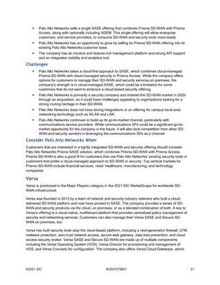©2021 IDC #US47279821 21
 Palo Alto Networks sells a single SASE offering that combines Prisma SD-WAN with Prisma
Access, along with optionally including ADEM. This single offering will allow enterprise
customers, and service providers, to consume SD-WAN and security tools more easily.
 Palo Alto Networks has an opportunity to grow by selling its Prisma SD-WAN offering into its
existing Palo Alto Networks customer base.
 The company has an intuitive and feature-rich management platform and strong API support
and an integrated visibility and analytics tool.
Challenges
 Palo Alto Networks takes a cloud-first approach to SASE, which combines cloud-managed
Prisma SD-WAN with cloud-managed security in Prisma Access. While the company offers
options for customers to manage their SD-WAN and security services on premises, the
company's strength is in cloud-managed SASE, which could be a limitation for some
customers that do not want to embrace a cloud-based security offering.
 Palo Alto Networks is primarily a security company and entered the SD-WAN market in 2020
through an acquisition, so it could have challenges appealing to organizations looking for a
strong routing heritage in their SD-WAN.
 Palo Alto Networks does not have strong integrations or an offering for campus local area
networking technology such as WLAN and LAN.
 Palo Alto Networks continues to build up its go-to-market channel, particularly with
communications service providers. While communications SPs could be a significant go-to-
market opportunity for the company in the future, it will also face competition from other SD-
WAN and security vendors in leveraging the communications SPs as a channel.
Consider Palo Alto Networks When
Customers that are interested in a tightly integrated SD-WAN and security offering should consider
Palo Alto Networks Prisma SASE solution, which combines Prisma SD-WAN with Prisma Access.
Prisma SD-WAN is also a good fit for customers that use Palo Alto Networks' existing security tools or
customers that prefer a cloud-managed approach to SD-WAN or security. Top vertical markets for
Prisma SD-WAN include financial services, retail, healthcare, manufacturing, and technology
companies.
Versa
Versa is positioned in the Major Players category in the 2021 IDC MarketScape for worldwide SD-
WAN infrastructure.
Versa was founded in 2012 by a team of network and security industry veterans who built a cloud-
delivered SD-WAN platform and now have pivoted to SASE. The company provides a series of SD-
WAN and security products via the cloud, on premises, or as a blended combination of both. A key to
Versa's offering is a cloud-native, multitenant platform that provides centralized policy management of
security and networking services. Customers can also manage their Versa SASE and Secure SD-
WAN on premises, too.
Versa has built security tools atop the cloud-based platform, including a next-generation firewall, UTM,
malware protection, zero trust network access, secure web gateway, data loss prevention, and cloud
access security broker. Versa SASE and Secure SD-WAN are made up of multiple components,
including the Versa Operating System (VOS), Versa Director for provisioning and management of
VOS, and Versa Concerto for configuration. The company also offers Versa Cloud Gateways, which
 